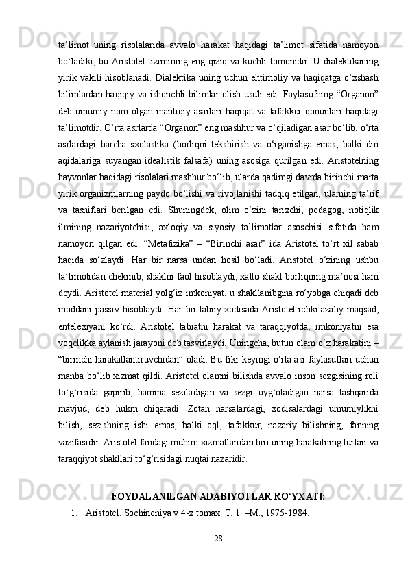 ta’limot   uning   risolalarida   avvalo   harakat   haqidagi   ta’limot   sifatida   namoyon
bo‘ladiki, bu Aristotel tizimining eng qiziq va kuchli tomonidir. U dialektikaning
yirik   vakili   hisoblanadi.   Dialektika   uning  uchun   ehtimoliy  va   haqiqatga   o‘xshash
bilimlardan haqiqiy va ishonchli bilimlar olish usuli edi. Faylasufning “Organon”
deb  umumiy   nom   olgan   mantiqiy  asarlari   haqiqat   va   tafakkur   qonunlari   haqidagi
ta’limotdir. O‘rta asrlarda “Organon” eng mashhur va o‘qiladigan asar bo‘lib, o‘rta
asrlardagi   barcha   sxolastika   (borliqni   tekshirish   va   o‘rganishga   emas,   balki   din
aqidalariga   suyangan   idealistik   falsafa)   uning   asosiga   qurilgan   edi.   Aristotelning
hayvonlar haqidagi risolalari mashhur bo‘lib, ularda qadimgi davrda birinchi marta
yirik organizmlarning paydo bo‘lishi  va rivojlanishi  tadqiq etilgan, ularning ta’rif
va   tasniflari   berilgan   edi.   Shuningdek,   olim   o‘zini   tarixchi,   pedagog,   notiqlik
ilmining   nazariyotchisi,   axloqiy   va   siyosiy   ta’limotlar   asoschisi   sifatida   ham
namoyon   qilgan   edi.   “Metafizika”   –   “Birinchi   asar”   ida   Aristotel   to‘rt   xil   sabab
haqida   so‘zlaydi.   Har   bir   narsa   undan   hosil   bo‘ladi.   Aristotel   o‘zining   ushbu
ta’limotidan chekinib, shaklni faol hisoblaydi, xatto shakl borliqning ma’nosi ham
deydi. Aristotel material yolg‘iz imkoniyat, u shakllanibgina ro‘yobga chiqadi deb
moddani passiv hisoblaydi. Har bir tabiiy xodisada Aristotel ichki azaliy maqsad,
entelexiyani   ko‘rdi.   Aristotel   tabiatni   harakat   va   taraqqiyotda,   imkoniyatni   esa
voqelikka aylanish jarayoni deb tasvirlaydi. Uningcha, butun olam o‘z harakatini –
“birinchi harakatlantiruvchidan” oladi. Bu fikr keyingi o‘rta asr faylasuflari uchun
manba bo‘lib xizmat  qildi. Aristotel olamni bilishda avvalo inson sezgisining roli
to‘g‘risida   gapirib,   hamma   seziladigan   va   sezgi   uyg‘otadigan   narsa   tashqarida
mavjud,   deb   hukm   chiqaradi.   Zotan   narsalardagi,   xodisalardagi   umumiylikni
bilish,   sezishning   ishi   emas,   balki   aql,   tafakkur,   nazariy   bilishning,   fanning
vazifasidir. Aristotel fandagi muhim xizmatlaridan biri uning harakatning turlari va
taraqqiyot shakllari to‘g‘risidagi nuqtai nazaridir. 
                  
FOYDALANILGAN ADABIYOTLAR RO‘YXATI:
1.  Aristotel. Sochineniya v 4-x tomax. T. 1. –M., 1975-1984. 
28 