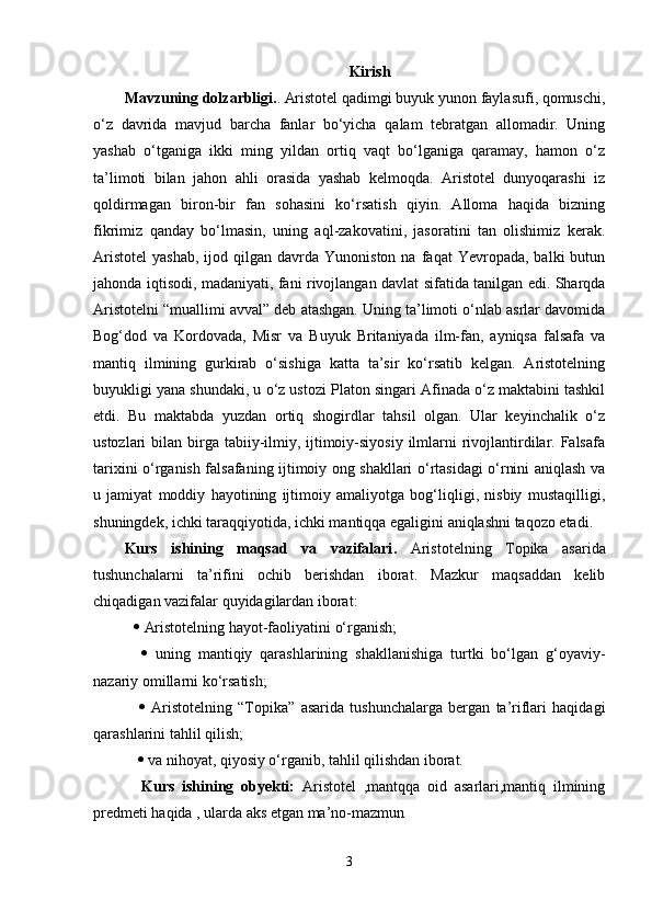 Kirish
Mavzuning dolzarbligi. .   Aristotel qadimgi buyuk yunon faylasufi, qomuschi,
o‘z   davrida   mavjud   barcha   fanlar   bo‘yicha   qalam   tebratgan   allomadir.   Uning
yashab   o‘tganiga   ikki   ming   yildan   ortiq   vaqt   bo‘lganiga   qaramay,   hamon   o‘z
ta’limoti   bilan   jahon   ahli   orasida   yashab   kelmoqda.   Aristotel   dunyoqarashi   iz
qoldirmagan   biron-bir   fan   sohasini   ko‘rsatish   qiyin.   Alloma   haqida   bizning
fikrimiz   qanday   bo‘lmasin,   uning   aql-zakovatini,   jasoratini   tan   olishimiz   kerak.
Aristotel   yashab,   ijod  qilgan  davrda  Yunoniston   na  faqat   Yevropada,  balki   butun
jahonda iqtisodi, madaniyati, fani rivojlangan davlat sifatida tanilgan edi. Sharqda
Aristotelni “muallimi avval” deb atashgan. Uning ta’limoti o‘nlab asrlar davomida
Bog‘dod   va   Kordovada,   Misr   va   Buyuk   Britaniyada   ilm-fan,   ayniqsa   falsafa   va
mantiq   ilmining   gurkirab   o‘sishiga   katta   ta’sir   ko‘rsatib   kelgan.   Aristotelning
buyukligi yana shundaki, u o‘z ustozi Platon singari Afinada o‘z maktabini tashkil
etdi.   Bu   maktabda   yuzdan   ortiq   shogirdlar   tahsil   olgan.   Ular   keyinchalik   o‘z
ustozlari  bilan birga  tabiiy-ilmiy, ijtimoiy-siyosiy  ilmlarni  rivojlantirdilar. Falsafa
tarixini o‘rganish falsafaning ijtimoiy ong shakllari o‘rtasidagi o‘rnini aniqlash va
u   jamiyat   moddiy   hayotining   ijtimoiy   amaliyotga   bog‘liqligi,   nisbiy   mustaqilligi,
shuningdek, ichki taraqqiyotida, ichki mantiqqa egaligini aniqlashni taqozo etadi.
Kurs   ishining   maqsad   va   vazifalari .   Aristotelning   Topika   asarida
tushunchalarni   ta’rifini   ochib   berishdan   iborat.   Mazkur   maqsaddan   kelib
chiqadigan vazifalar quyidagilardan iborat: 
  Aristotelning hayot-faoliyatini o‘rganish;
     uning   mantiqiy   qarashlarining   shakllanishiga   turtki   bo‘lgan   g‘oyaviy-
nazariy omillarni ko‘rsatish;
     Aristotelning   “Topika”   asarida   tushunchalarga   bergan   ta’riflari   haqidagi
qarashlarini tahlil qilish;
    va nihoyat, qiyosiy o‘rganib, tahlil qilishdan iborat.
  Kurs   ishining   obyekti:   Aristotel   ,mantqqa   oid   asarlari,mantiq   ilmining
predmeti haqida , ularda aks etgan ma’no-mazmun
3