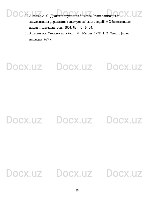 22. Ахиезер А. С. Диалог в науке и в обществе. Монологизация и 
диалогизация управления (опыт российских теорий) // Общественные 
науки и современность. 2004. № 4. С. 24-34.
23. Аристотель. Сочинения: в 4-х т. М.: Мысль, 1978. Т. 2. Философское 
наследие. 687 с
30 