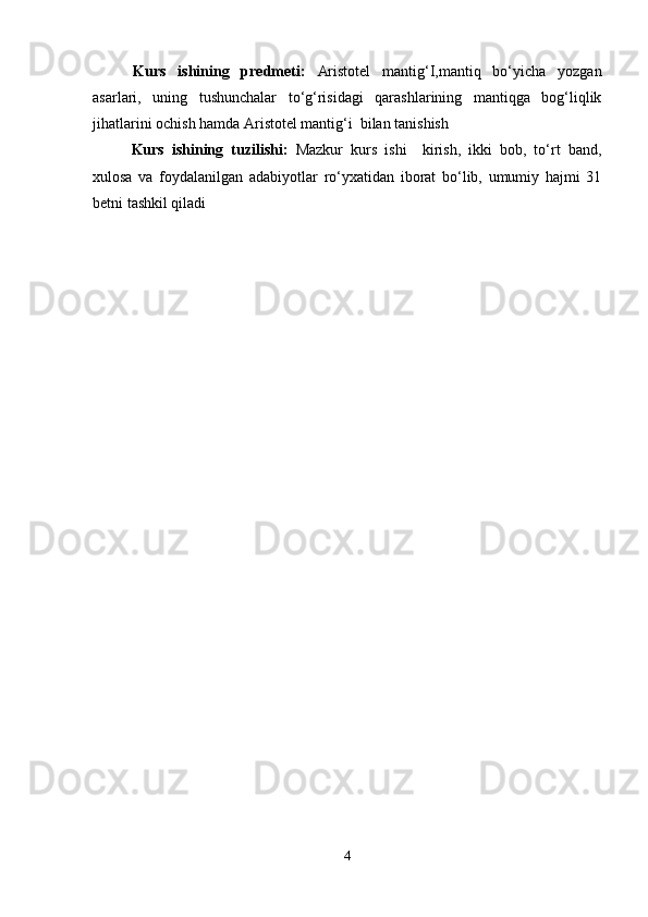 Kurs   ishining   predmeti:   Aristotel   mantig‘I,mantiq   bo‘yicha   yozgan
asarlari,   uning   tushunchalar   to‘g‘risidagi   qarashlarining   mantiqga   bog‘liqlik
jihatlarini ochish hamda Aristotel mantig‘i  bilan tanishish
Kurs   ishining   tuzilishi:   Mazkur   kurs   ishi     kirish,   ikki   bob,   to‘rt   band,
xulosa   va   foydalanilgan   adabiyotlar   ro‘yxatidan   iborat   bo‘lib,   umumiy   hajmi   31
betni tashkil qiladi
4 
