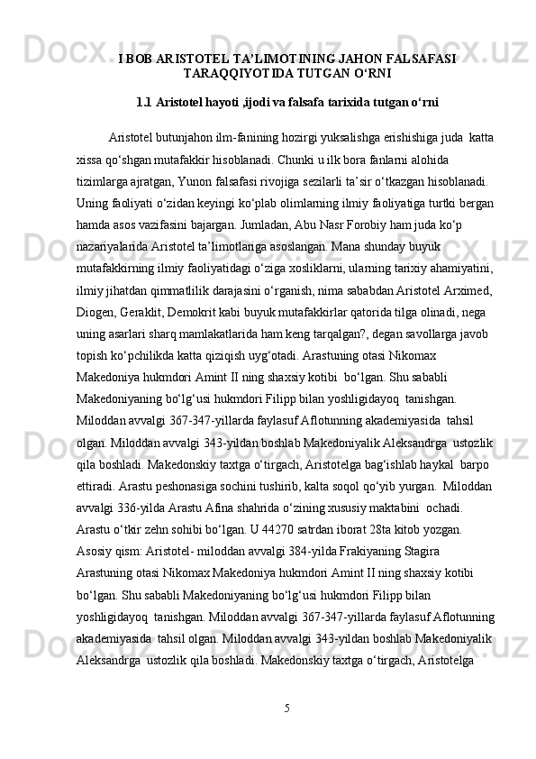 I BOB  ARISTOTEL TA’LIMOTINING JAHON FALSAFASI
TARAQQIYOTIDA TUTGAN O‘RNI
1.1   Aristotel hayoti ,ijodi va falsafa tarixida tutgan o‘rni
              
Aristotel butunjahon ilm-fanining hozirgi yuksalishga erishishiga juda  katta 
xissa qo‘shgan mutafakkir hisoblanadi. Chunki u ilk bora fanlarni alohida  
tizimlarga ajratgan, Yunon falsafasi rivojiga sezilarli ta’sir o‘tkazgan hisoblanadi.  
Uning faoliyati o‘zidan keyingi ko‘plab olimlarning ilmiy faoliyatiga turtki bergan 
hamda asos vazifasini bajargan. Jumladan, Abu Nasr Forobiy ham juda ko‘p  
nazariyalarida Aristotel ta’limotlariga asoslangan. Mana shunday buyuk  
mutafakkirning ilmiy faoliyatidagi o‘ziga xosliklarni, ularning tarixiy ahamiyatini, 
ilmiy jihatdan qimmatlilik darajasini o‘rganish, nima sababdan Aristotel Arximed, 
Diogen, Geraklit, Demokrit kabi buyuk mutafakkirlar qatorida tilga olinadi, nega  
uning asarlari sharq mamlakatlarida ham keng tarqalgan?, degan savollarga javob  
topish ko‘pchilikda katta qiziqish uyg‘otadi. Arastuning otasi Nikomax 
Makedoniya hukmdori Amint II ning shaxsiy kotibi  bo‘lgan. Shu sababli 
Makedoniyaning bo‘lg‘usi hukmdori Filipp bilan yoshligidayoq  tanishgan. 
Miloddan avvalgi 367-347-yillarda faylasuf Aflotunning akademiyasida  tahsil 
olgan. Miloddan avvalgi 343-yildan boshlab Makedoniyalik Aleksandrga  ustozlik 
qila boshladi. Makedonskiy taxtga o‘tirgach, Aristotelga bag‘ishlab haykal  barpo 
ettiradi. Arastu peshonasiga sochini tushirib, kalta soqol qo‘yib yurgan.  Miloddan 
avvalgi 336-yilda Arastu Afina shahrida o‘zining xususiy maktabini  ochadi. 
Arastu o‘tkir zehn sohibi bo‘lgan. U 44270 satrdan iborat 28ta kitob yozgan. 
Asosiy qism: Aristotel- miloddan avvalgi 384-yilda Frakiyaning Stagira 
Arastuning otasi Nikomax Makedoniya hukmdori Amint II ning shaxsiy kotibi  
bo‘lgan. Shu sababli Makedoniyaning bo‘lg‘usi hukmdori Filipp bilan 
yoshligidayoq  tanishgan. Miloddan avvalgi 367-347-yillarda faylasuf Aflotunning
akademiyasida  tahsil olgan. Miloddan avvalgi 343-yildan boshlab Makedoniyalik 
Aleksandrga  ustozlik qila boshladi. Makedonskiy taxtga o‘tirgach, Aristotelga 
5 