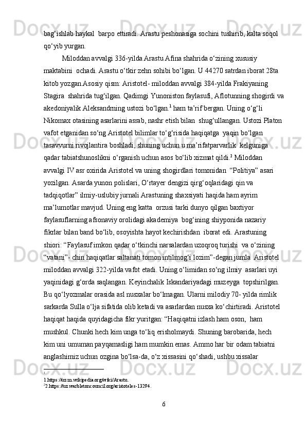 bag‘ishlab haykal  barpo ettiradi. Arastu peshonasiga sochini tushirib, kalta soqol 
qo‘yib yurgan.  
Miloddan avvalgi 336-yilda Arastu Afina shahrida o‘zining xususiy 
maktabini  ochadi. Arastu o‘tkir zehn sohibi bo‘lgan. U 44270 satrdan iborat 28ta 
kitob yozgan.Asosiy qism: Aristotel- miloddan avvalgi 384-yilda Frakiyaning 
Stagira  shahrida tug‘ilgan. Qadimgi Yunoniston faylasufi, Aflotunning shogirdi va
akedoniyalik Aleksandrning ustozi bo‘lgan. 1
  ham ta’rif bergan. Uning o‘g‘li 
Nikomax otasining asarlarini asrab, nashr etish bilan  shug‘ullangan. Ustozi Platon 
vafot etganidan so‘ng Aristotel bilimlar to‘g‘risida haqiqatga  yaqin bo‘lgan 
tasavvurni rivojlantira boshladi, shuning uchun u ma’rifatparvarlik  kelguniga 
qadar tabiatshunoslikni o‘rganish uchun asos bo‘lib xizmat qildi. 2
 Miloddan 
avvalgi IV asr oxirida Aristotel va uning shogirdlari tomonidan  “Politiya” asari 
yozilgan. Asarda yunon polislari, O‘rtayer dengizi qirg‘oqlaridagi qin va 
tadqiqotlar” ilmiy-uslubiy jurnali Arastuning shaxsiyati haqida ham ayrim 
ma’lumotlar mavjud. Uning eng katta  orzusi tarki dunyo qilgan baxtiyor 
faylasuflarning afsonaviy orolidagi akademiya  bog‘ining shiyponida nazariy 
fikrlar bilan band bo‘lib, osoyishta hayot kechirishdan  iborat edi. Arastuning 
shiori: “Faylasuf imkon qadar o‘tkinchi narsalardan uzoqroq turishi  va o‘zining 
“vatani”- chin haqiqatlar saltanati tomon intilmog‘i lozim”-degan jumla  Aristotel 
miloddan avvalgi 322-yilda vafot etadi. Uning o‘limidan so‘ng ilmiy  asarlari uyi 
yaqinidagi g‘orda saqlangan. Keyinchalik Iskandariyadagi muzeyga  topshirilgan. 
Bu qo‘lyozmalar orasida asl nusxalar bo‘lmagan. Ularni milodiy 70- yilda rimlik 
sarkarda Sulla o‘lja sifatida olib ketadi va asarlardan nusxa ko‘chirtiradi. Aristotel 
haqiqat haqida quyidagicha fikr yuritgan: “Haqiqatni izlash ham oson,  ham 
mushkul. Chunki hech kim unga to‘liq erisholmaydi. Shuning barobarida, hech  
kim uni umuman payqamasligi ham mumkin emas. Ammo har bir odam tabiatni  
anglashimiz uchun ozgina bo‘lsa-da, o‘z xissasini qo‘shadi, ushbu xissalar 
1
1.https://uz.m.wikipedia.org/wiki/Arastu. 
2
2.https://uz.warbletoncouncil.org/aristoteles-13294. 
6 