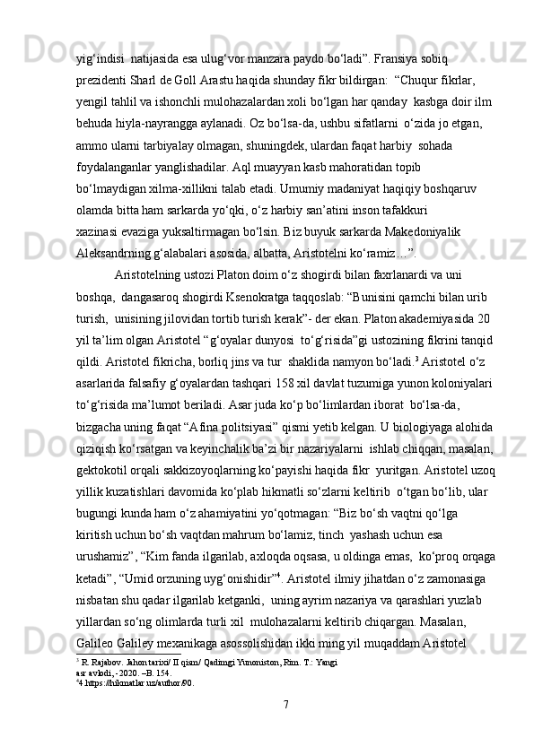 yig‘indisi  natijasida esa ulug‘vor manzara paydo bo‘ladi”. Fransiya sobiq 
prezidenti Sharl de Goll Arastu haqida shunday fikr bildirgan:  “Chuqur fikrlar, 
yengil tahlil va ishonchli mulohazalardan xoli bo‘lgan har qanday  kasbga doir ilm 
behuda hiyla-nayrangga aylanadi. Oz bo‘lsa-da, ushbu sifatlarni  o‘zida jo etgan, 
ammo ularni tarbiyalay olmagan, shuningdek, ulardan faqat harbiy  sohada 
foydalanganlar yanglishadilar. Aql muayyan kasb mahoratidan topib  
bo‘lmaydigan xilma-xillikni talab etadi. Umumiy madaniyat haqiqiy boshqaruv  
o lamda bitta ham sarkarda yo‘qki, o‘z harbiy san’atini inson tafakkuri  
xazinasi evaziga yuksaltirmagan bo‘lsin. Biz buyuk sarkarda Makedoniyalik  
Aleksandrning g‘alabalari asosida, albatta, Aristotelni ko‘ramiz…”. 
Aristotelning ustozi Platon doim o‘z shogirdi bilan faxrlanardi va uni 
boshqa,  dangasaroq shogirdi Ksenokratga taqqoslab: “Bunisini qamchi bilan urib 
turish,  unisining jilovidan tortib turish kerak”- der ekan. Platon akademiyasida 20 
yil ta’lim olgan Aristotel “g‘oyalar dunyosi  to‘g‘risida”gi ustozining fikrini tanqid
qildi. Aristotel fikricha, borliq jins va tur  shaklida namyon bo‘ladi. 3
 Aristotel o‘z 
asarlarida falsafiy g‘oyalardan tashqari 158 xil davlat tuzumiga yunon koloniyalari 
to‘g‘risida ma’lumot beriladi. Asar juda ko‘p bo‘limlardan iborat  bo‘lsa-da, 
bizgacha uning faqat “Afina politsiyasi” qismi yetib kelgan. U biologiyaga alohida 
qiziqish ko‘rsatgan va keyinchalik ba’zi bir nazariyalarni  ishlab chiqqan, masalan, 
gektokotil orqali sakkizoyoqlarning ko‘payishi haqida fikr  yuritgan. Aristotel uzoq
yillik kuzatishlari davomida ko‘plab hikmatli so‘zlarni keltirib  o‘tgan bo‘lib, ular 
bugungi kunda ham o‘z ahamiyatini yo‘qotmagan: “Biz bo‘sh vaqtni qo‘lga 
kiritish uchun bo‘sh vaqtdan mahrum bo‘lamiz, tinch  yashash uchun esa 
urushamiz”, “Kim fanda ilgarilab, axloqda oqsasa, u oldinga emas,  ko‘proq orqaga
ketadi”, “Umid orzuning uyg‘onishidir” 4
. Aristotel ilmiy jihatdan o‘z zamonasiga 
nisbatan shu qadar ilgarilab ketganki,  uning ayrim nazariya va qarashlari yuzlab  
yillardan so‘ng olimlarda turli xil  mulohazalarni keltirib chiqargan. Masalan, 
Galileo Galiley mexanikaga asossolishidan ikki ming yil muqaddam Aristotel 
3
 R. Rajabov. Jahon tarixi/ II qism/ Qadimgi Yunoniston, Rim. T.: Yangi  
asr avlodi, -2020. –B. 154.
4
4.https://hikmatlar.uz/author/90. 
7 