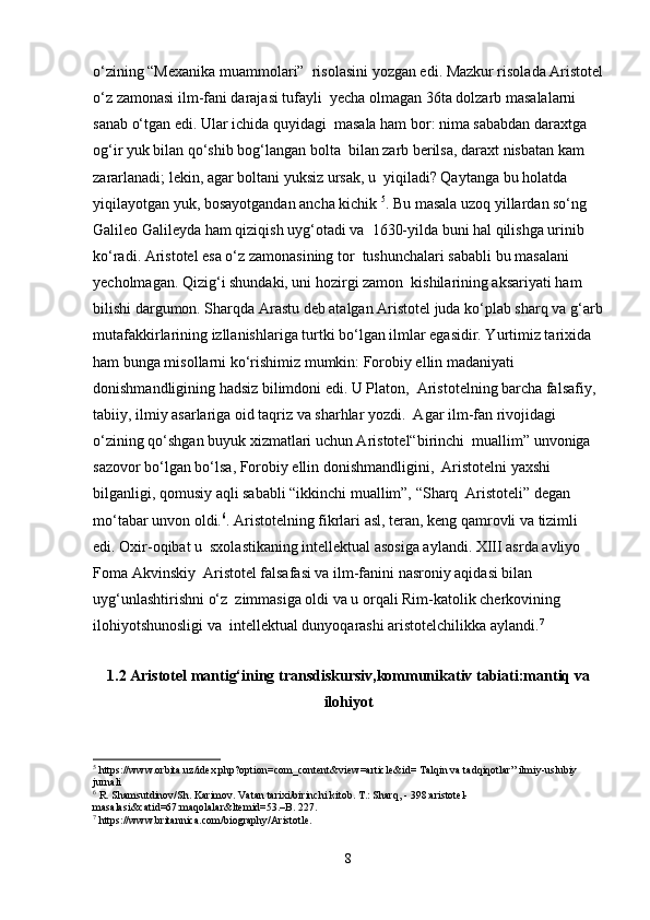 o‘zining “Mexanika muammolari”  risolasini yozgan edi. Mazkur risolada Aristotel
o‘z zamonasi ilm-fani darajasi tufayli  yecha olmagan 36ta dolzarb masalalarni 
sanab o‘tgan edi. Ular ichida quyidagi  masala ham bor: nima sababdan daraxtga 
og‘ir yuk bilan qo‘shib bog‘langan bolta  bilan zarb berilsa, daraxt nisbatan kam 
zararlanadi; lekin, agar boltani yuksiz ursak, u  yiqiladi? Qaytanga bu holatda 
yiqilayotgan yuk, bosayotgandan ancha kichik  5
. Bu masala uzoq yillardan so‘ng 
Galileo Galileyda ham qiziqish uyg‘otadi va  1630-yilda buni hal qilishga urinib 
ko‘radi. Aristotel esa o‘z zamonasining tor  tushunchalari sababli bu masalani 
yecholmagan. Qizig‘i shundaki, uni hozirgi zamon  kishilarining aksariyati ham 
bilishi dargumon. Sharqda Arastu deb atalgan Aristotel juda ko‘plab sharq va g‘arb
mutafakkirlarining izllanishlariga turtki bo‘lgan ilmlar egasidir. Yurtimiz tarixida  
ham bunga misollarni ko‘rishimiz mumkin: Forobiy ellin madaniyati 
donishmandligining hadsiz bilimdoni edi. U Platon,  Aristotelning barcha falsafiy, 
tabiiy, ilmiy asarlariga oid taqriz va sharhlar yozdi.  Agar ilm-fan rivojidagi 
o‘zining qo‘shgan buyuk xizmatlari uchun Aristotel“birinchi  muallim” unvoniga 
sazovor bo‘lgan bo‘lsa, Forobiy ellin donishmandligini,  Aristotelni yaxshi 
bilganligi, qomusiy aqli sababli “ikkinchi muallim”, “Sharq  Aristoteli” degan 
mo‘tabar unvon oldi. 6
. Aristotelning fikrlari asl, teran, keng qamrovli va tizimli 
edi. Oxir-oqibat u  sxolastikaning intellektual asosiga aylandi. XIII asrda avliyo 
Foma Akvinskiy  Aristotel falsafasi va ilm-fanini nasroniy aqidasi bilan 
uyg‘unlashtirishni o‘z  zimmasiga oldi va u orqali Rim-katolik cherkovining 
ilohiyotshunosligi va  intellektual dunyoqarashi aristotelchilikka aylandi. 7
1.2   Aristotel mantig‘ining transdiskursiv,kommunikativ tabiati:mantiq va
ilohiyot
5
 https://www.orbita.uz/idex.php?option=com_content&view=article&id= Talqin va tadqiqotlar” ilmiy-uslubiy 
jurnali  
6
 R. Shamsutdinov/Sh. Karimov. Vatan tarixi/birinchi kitob. T.: Sharq, - 398:aristotel-
masalasi&catid=67:maqolalar&ltemid=53.–B. 227. 
7
 https://www.britannica.com/biography/Aristotle.
8 