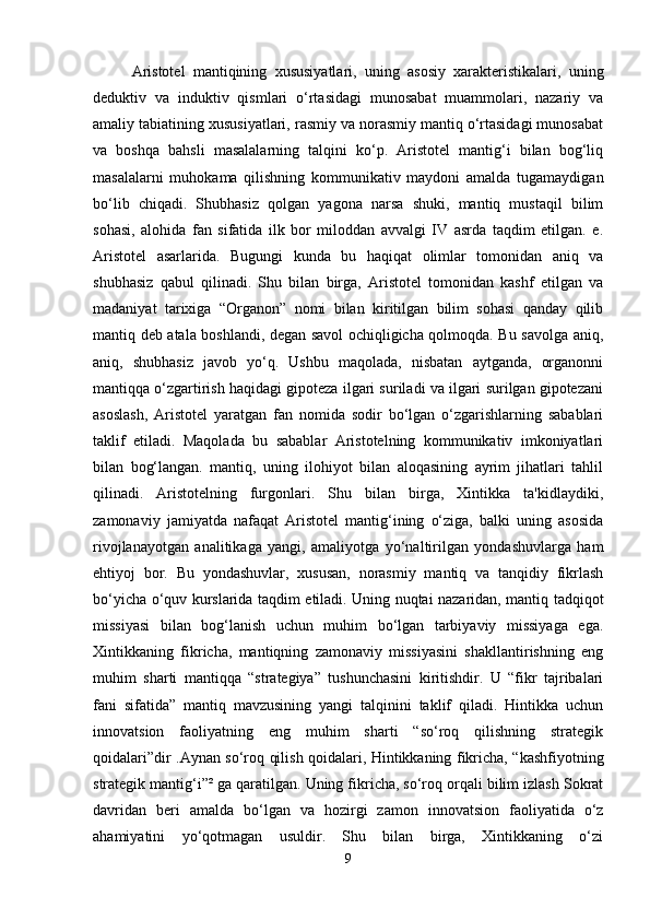    Aristotel   mantiqining   xususiyatlari,   uning   asosiy   xarakteristikalari,   uning
deduktiv   va   induktiv   qismlari   o‘rtasidagi   munosabat   muammolari,   nazariy   va
amaliy tabiatining xususiyatlari, rasmiy va norasmiy mantiq o‘rtasidagi munosabat
va   boshqa   bahsli   masalalarning   talqini   ko‘p.   Aristotel   mantig‘i   bilan   bog‘liq
masalalarni   muhokama   qilishning   kommunikativ   maydoni   amalda   tugamaydigan
bo‘lib   chiqadi.   Shubhasiz   qolgan   yagona   narsa   shuki,   mantiq   mustaqil   bilim
sohasi,   alohida   fan   sifatida   ilk   bor   miloddan   avvalgi   IV   asrda   taqdim   etilgan.   e.
Aristotel   asarlarida.   Bugungi   kunda   bu   haqiqat   olimlar   tomonidan   aniq   va
shubhasiz   qabul   qilinadi.   Shu   bilan   birga,   Aristotel   tomonidan   kashf   etilgan   va
madaniyat   tarixiga   “Organon”   nomi   bilan   kiritilgan   bilim   sohasi   qanday   qilib
mantiq deb atala boshlandi, degan savol ochiqligicha qolmoqda. Bu savolga aniq,
aniq,   shubhasiz   javob   yo‘q.   Ushbu   maqolada,   nisbatan   aytganda,   organonni
mantiqqa o‘zgartirish haqidagi gipoteza ilgari suriladi va ilgari surilgan gipotezani
asoslash,   Aristotel   yaratgan   fan   nomida   sodir   bo‘lgan   o‘zgarishlarning   sabablari
taklif   etiladi.   Maqolada   bu   sabablar   Aristotelning   kommunikativ   imkoniyatlari
bilan   bog‘langan.   mantiq,   uning   ilohiyot   bilan   aloqasining   ayrim   jihatlari   tahlil
qilinadi.   Aristotelning   furgonlari.   Shu   bilan   birga,   Xintikka   ta'kidlaydiki,
zamonaviy   jamiyatda   nafaqat   Aristotel   mantig‘ining   o‘ziga,   balki   uning   asosida
rivojlanayotgan   analitikaga   yangi,   amaliyotga   yo‘naltirilgan   yondashuvlarga   ham
ehtiyoj   bor.   Bu   yondashuvlar,   xususan,   norasmiy   mantiq   va   tanqidiy   fikrlash
bo‘yicha o‘quv kurslarida taqdim etiladi. Uning nuqtai nazaridan, mantiq tadqiqot
missiyasi   bilan   bog‘lanish   uchun   muhim   bo‘lgan   tarbiyaviy   missiyaga   ega.
Xintikkaning   fikricha,   mantiqning   zamonaviy   missiyasini   shakllantirishning   eng
muhim   sharti   mantiqqa   “strategiya”   tushunchasini   kiritishdir.   U   “fikr   tajribalari
fani   sifatida”   mantiq   mavzusining   yangi   talqinini   taklif   qiladi.   Hintikka   uchun
innovatsion   faoliyatning   eng   muhim   sharti   “so‘roq   qilishning   strategik
qoidalari”dir .Aynan so‘roq qilish qoidalari, Hintikkaning fikricha, “kashfiyotning
strategik mantig‘i”² ga qaratilgan.   Uning fikricha, so‘roq orqali bilim izlash Sokrat
davridan   beri   amalda   bo‘lgan   va   hozirgi   zamon   innovatsion   faoliyatida   o‘z
ahamiyatini   yo‘qotmagan   usuldir.   Shu   bilan   birga,   Xintikkaning   o‘zi
9 