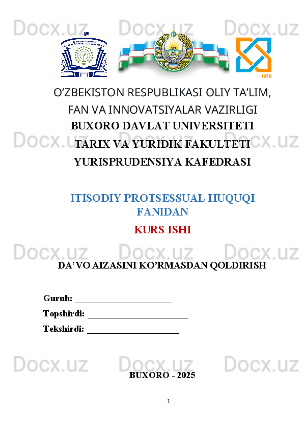        
O ʻ ZBEKISTON RESPUBLIKASI OLIY TAʼLIM,
FAN VA INNOVATSIYALAR VAZIRLIGI
BUXORO DAVLAT UNIVERSITETI
TARIX VA YURIDIK FAKULTETI
YURISPRUDENSIYA KAFEDRASI
ITISODIY PROTSESSUAL HUQUQI
FANIDAN
KURS ISHI
DA’VO AIZASINI KO’RMASDAN QOLDIRISH
Guruh:  _____________________
Topshirdi:  ______________________
Tekshirdi:  ____________________
BUXORO - 2025
1 