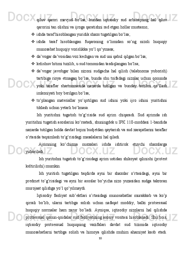 qiluv   qarori   mavjud   bo‘lsa,   bundan   iqtisodiy   sud   arbitrajning   hal   qiluv
qarorini tan olishni va ijroga qaratishni rad etgan hollar mustasno;
 ishda taraf hisoblangan yuridik shaxs tugatilgan bo‘lsa;
 ishda   taraf   hisoblangan   fuqaroning   o‘limidan   so‘ng   nizoli   huquqiy
munosabat huquqiy vorislikka yo‘l qo‘ymasa;
 da’vogar da’vosidan voz kechgan va sud uni qabul qilgan bo‘lsa;
 kelishuv bitimi tuzilib, u sud tomonidan tasdiqlangan bo‘lsa;
 da’vogar   javobgar   bilan   nizoni   sudgacha   hal   qilish   (talabnoma   yuborish)
tartibiga   rioya   etmagan   bo‘lsa,   bunda   shu   toifadagi   nizolar   uchun   qonunda
yoki   taraflar   shartnomasida   nazarda   tutilgan   va   bunday   tartibni   qo‘llash
imkoniyati boy berilgan bo‘lsa;
 to‘plangan   materiallar   yo‘qotilgan   sud   ishini   yoki   ijro   ishini   yuritishni
tiklash uchun yetarli bo‘lmasa.
Ish   yuritishni   tugatish   to‘g‘risida   sud   ajrim   chiqaradi.   Sud   ajrimda   ish
yuritishni tugatish asoslarini ko‘rsatadi, shuningdek u IPK 110-moddasi 1-bandida
nazarda tutilgan holda davlat bojini budjetdan qaytarish va sud xarajatlarini taraflar
o‘rtasida taqsimlash to‘g‘risidagi masalalarni hal qiladi.
Ajrimning   ko‘chirma   nusxalari   ishda   ishtirok   etuvchi   shaxslarga
yuboriladi.
Ish yuritishni tugatish to‘g‘risidagi ajrim ustidan shikoyat qilinishi (protest
keltirilishi) mumkin.
Ish   yuritish   tugatilgan   taqdirda   ayni   bir   shaxslar   o‘rtasidagi,   ayni   bir
predmet   to‘g‘risidagi   va   ayni   bir   asoslar   bo‘yicha   nizo   yuzasidan   sudga   takroran
murojaat qilishga yo‘l qo‘yilmaydi.
Iqtisodiy   faoliyat   sub’ektlari   o’rtasidagi   munosabatlar   murakkab   va   ko’p
qirrali   bo’lib,   ularni   tartibga   solish   uchun   nafaqat   moddiy,   balki   protsessual
huquqiy   normalar   ham   zarur   bo’ladi.   Ayniqsa,   iqtisodiy   nizolarni   hal   qilishda
protsessual qonun-qoidalar sud faoliyatining asosiy vositasi hisoblanadi. Shu bois,
iqtisodiy   protsessual   huquqning   vazifalari   davlat   sud   tizimida   iqtisodiy
munosabatlarni   tartibga   solish   va   himoya   qilishda   muhim   ahamiyat   kasb   etadi.
10 