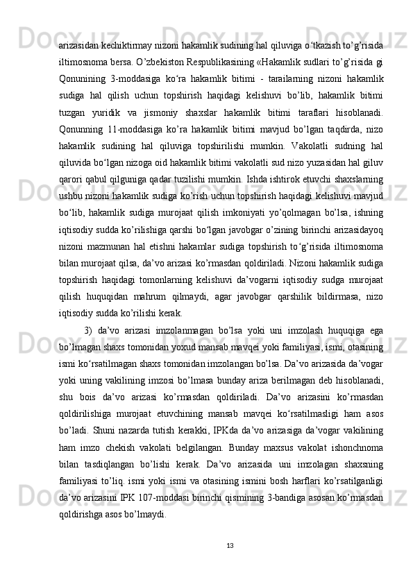arizasidan kechiktirmay nizoni hakamlik sudining hal qiluviga o tkazish to’g’risidaʻ
iltimosnoma bersa. O’zbekiston Respublikasining «Hakamlik sudlari to’g’risida gi
Qonunining   3-moddasiga   ko ra   hakamlik   bitimi   -   tarailarning   nizoni   hakamlik	
ʻ
sudiga   hal   qilish   uchun   topshirish   haqidagi   kelishuvi   bo’lib,   hakamlik   bitimi
tuzgan   yuridik   va   jismoniy   shaxslar   hakamlik   bitimi   taraflari   hisoblanadi.
Qonunning   11-moddasiga   ko’ra   hakamlik   bitimi   mavjud   bo’lgan   taqdirda,   nizo
hakamlik   sudining   hal   qiluviga   topshirilishi   mumkin.   Vakolatli   sudning   hal
qiluvida bo lgan nizoga oid hakamlik bitimi vakolatli sud nizo yuzasidan hal giluv	
ʻ
qarori qabul qilguniga qadar tuzilishi mumkin. Ishda ishtirok etuvchi shaxslarning
ushbu nizoni hakamlik sudiga ko’rish uchun topshirish haqidagi kelishuvi mavjud
bo lib,   hakamlik   sudiga   murojaat   qilish   imkoniyati   yo’qolmagan   bo’lsa,   ishning	
ʻ
iqtisodiy sudda ko’rilishiga qarshi bo lgan javobgar o’zining birinchi arizasidayoq	
ʻ
nizoni   mazmunan   hal   etishni   hakamlar   sudiga   topshirish   to g’risida   iltimosnoma	
ʻ
bilan murojaat qilsa, da’vo arizasi ko’rmasdan qoldiriladi. Nizoni hakamlik sudiga
topshirish   haqidagi   tomonlarning   kelishuvi   da’vogarni   iqtisodiy   sudga   murojaat
qilish   huquqidan   mahrum   qilmaydi,   agar   javobgar   qarshilik   bildirmasa,   nizo
iqtisodiy sudda ko’rilishi kerak.
3)   da’vo   arizasi   imzolanmagan   bo’lsa   yoki   uni   imzolash   huquqiga   ega
bo’lmagan shaxs tomonidan yoxud mansab mavqei yoki familiyasi, ismi, otasining
ismi ko rsatilmagan shaxs tomonidan imzolangan bo’lsa. Da’vo arizasida da’vogar	
ʻ
yoki   uning   vakilining   imzosi   bo’lmasa   bunday   ariza   berilmagan   deb   hisoblanadi,
shu   bois   da’vo   arizasi   ko’rmasdan   qoldiriladi.   Da’vo   arizasini   ko’rmasdan
qoldirilishiga   murojaat   etuvchining   mansab   mavqei   ko rsatilmasligi   ham   asos	
ʻ
bo’ladi.   Shuni   nazarda   tutish   kerakki,   IPKda   da’vo   arizasiga   da’vogar   vakilining
ham   imzo   chekish   vakolati   belgilangan.   Bunday   maxsus   vakolat   ishonchnoma
bilan   tasdiqlangan   bo’lishi   kerak.   Da’vo   arizasida   uni   imzolagan   shaxsning
familiyasi   to’liq.   ismi   yoki   ismi   va   otasining   ismini   bosh   harflari   ko’rsatilganligi
da’vo arizasini IPK 107-moddasi birinchi qismining 3-bandiga asosan ko’rmasdan
qoldirishga asos bo’lmaydi. 
13 