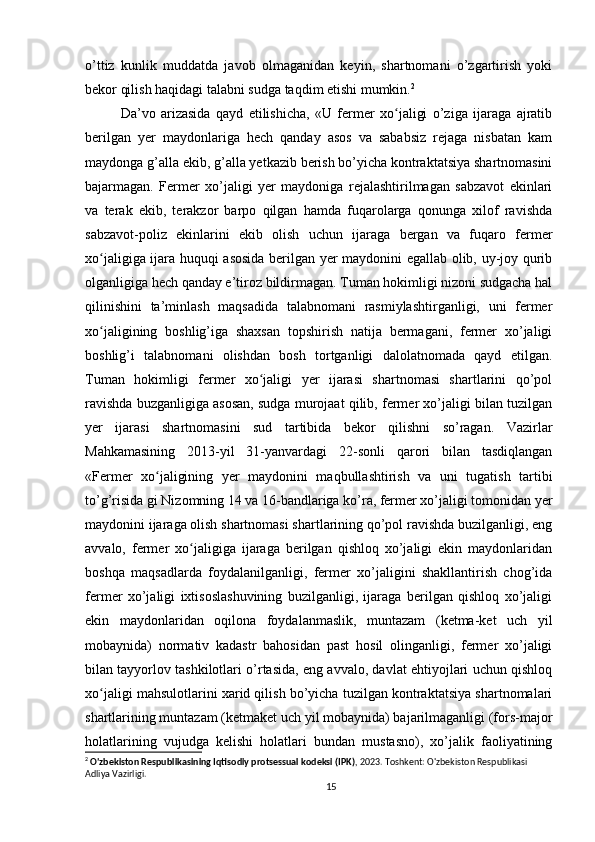 o’ttiz   kunlik   muddatda   javob   olmaganidan   keyin,   shartnomani   o’zgartirish   yoki
bekor qilish haqidagi talabni sudga taqdim etishi mumkin. 2
Da’vo   arizasida   qayd   etilishicha,   «U   fermer   xo jaligi   o’ziga   ijaraga   ajratibʻ
berilgan   yer   maydonlariga   hech   qanday   asos   va   sababsiz   rejaga   nisbatan   kam
maydonga g’alla ekib, g’alla yetkazib berish bo’yicha kontraktatsiya shartnomasini
bajarmagan.   Fermer   xo’jaligi   yer   maydoniga   rejalashtirilmagan   sabzavot   ekinlari
va   terak   ekib,   terakzor   barpo   qilgan   hamda   fuqarolarga   qonunga   xilof   ravishda
sabzavot-poliz   ekinlarini   ekib   olish   uchun   ijaraga   bergan   va   fuqaro   fermer
xo jaligiga ijara huquqi asosida berilgan yer maydonini egallab olib, uy-joy qurib	
ʻ
olganligiga hech qanday e’tiroz bildirmagan. Tuman hokimligi nizoni sudgacha hal
qilinishini   ta’minlash   maqsadida   talabnomani   rasmiylashtirganligi,   uni   fermer
xo jaligining   boshlig’iga   shaxsan   topshirish   natija   bermagani,   fermer   xo’jaligi
ʻ
boshlig’i   talabnomani   olishdan   bosh   tortganligi   dalolatnomada   qayd   etilgan.
Tuman   hokimligi   fermer   xo jaligi   yer   ijarasi   shartnomasi   shartlarini   qo’pol	
ʻ
ravishda buzganligiga asosan, sudga murojaat qilib, fermer xo’jaligi bilan tuzilgan
yer   ijarasi   shartnomasini   sud   tartibida   bekor   qilishni   so’ragan.   Vazirlar
Mahkamasining   2013-yil   31-yanvardagi   22-sonli   qarori   bilan   tasdiqlangan
«Fermer   xo jaligining   yer   maydonini   maqbullashtirish   va   uni   tugatish   tartibi	
ʻ
to’g’risida gi Nizomning 14 va 16-bandlariga ko’ra, fermer xo’jaligi tomonidan yer
maydonini ijaraga olish shartnomasi shartlarining qo’pol ravishda buzilganligi, eng
avvalo,   fermer   xo jaligiga   ijaraga   berilgan   qishloq   xo’jaligi   ekin   maydonlaridan	
ʻ
boshqa   maqsadlarda   foydalanilganligi,   fermer   xo’jaligini   shakllantirish   chog’ida
fermer   xo’jaligi   ixtisoslashuvining   buzilganligi,   ijaraga   berilgan   qishloq   xo’jaligi
ekin   maydonlaridan   oqilona   foydalanmaslik,   muntazam   (ketma-ket   uch   yil
mobaynida)   normativ   kadastr   bahosidan   past   hosil   olinganligi,   fermer   xo’jaligi
bilan tayyorlov tashkilotlari o’rtasida, eng avvalo, davlat ehtiyojlari uchun qishloq
xo jaligi mahsulotlarini xarid qilish bo’yicha tuzilgan kontraktatsiya shartnomalari	
ʻ
shartlarining muntazam (ketmaket uch yil mobaynida) bajarilmaganligi (fors-major
holatlarining   vujudga   kelishi   holatlari   bundan   mustasno),   xo’jalik   faoliyatining
2
  O'zbekiston Respublikasining Iqtisodiy protsessual kodeksi (IPK) , 2023. Toshkent: O'zbekiston Respublikasi 
Adliya Vazirligi.
15 