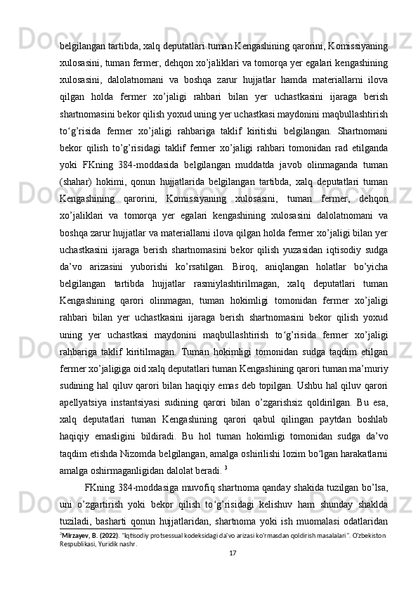 belgilangan tartibda, xalq deputatlari tuman Kengashining qarorini, Komissiyaning
xulosasini, tuman fermer, dehqon xo’jaliklari va tomorqa yer egalari kengashining
xulosasini,   dalolatnomani   va   boshqa   zarur   hujjatlar   hamda   materiallarni   ilova
qilgan   holda   fermer   xo’jaligi   rahbari   bilan   yer   uchastkasini   ijaraga   berish
shartnomasini bekor qilish yoxud uning yer uchastkasi maydonini maqbullashtirish
to g’risida   fermer   xo’jaligi   rahbariga   taklif   kiritishi   belgilangan.   Shartnomaniʻ
bekor   qilish   to’g’risidagi   taklif   fermer   xo’jaligi   rahbari   tomonidan   rad   etilganda
yoki   FKning   384-moddasida   belgilangan   muddatda   javob   olinmaganda   tuman
(shahar)   hokimi,   qonun   hujjatlarida   belgilangan   tartibda,   xalq   deputatlari   tuman
Kengashining   qarorini,   Komissiyaning   xulosasini,   tuman   fermer,   dehqon
xo’jaliklari   va   tomorqa   yer   egalari   kengashining   xulosasini   dalolatnomani   va
boshqa zarur hujjatlar va materiallarni ilova qilgan holda fermer xo’jaligi bilan yer
uchastkasini   ijaraga   berish   shartnomasini   bekor   qilish   yuzasidan   iqtisodiy   sudga
da’vo   arizasini   yuborishi   ko’rsatilgan.   Biroq,   aniqlangan   holatlar   bo’yicha
belgilangan   tartibda   hujjatlar   rasmiylashtirilmagan,   xalq   deputatlari   tuman
Kengashining   qarori   olinmagan,   tuman   hokimligi   tomonidan   fermer   xo’jaligi
rahbari   bilan   yer   uchastkasini   ijaraga   berish   shartnomasini   bekor   qilish   yoxud
uning   yer   uchastkasi   maydonini   maqbullashtirish   to g’risida   fermer   xo’jaligi	
ʻ
rahbariga   taklif   kiritilmagan.   Tuman   hokimligi   tomonidan   sudga   taqdim   etilgan
fermer xo’jaligiga oid xalq deputatlari tuman Kengashining qarori tuman ma’muriy
sudining hal qiluv qarori bilan haqiqiy emas deb topilgan. Ushbu hal qiluv qarori
apellyatsiya   instantsiyasi   sudining   qarori   bilan   o’zgarishsiz   qoldirilgan.   Bu   esa,
xalq   deputatlari   tuman   Kengashining   qarori   qabul   qilingan   paytdan   boshlab
haqiqiy   emasligini   bildiradi.   Bu   hol   tuman   hokimligi   tomonidan   sudga   da’vo
taqdim etishda Nizomda belgilangan, amalga oshirilishi lozim bo lgan harakatlarni	
ʻ
amalga oshirmaganligidan dalolat beradi.  3
FKning 384-moddasiga muvofiq shartnoma qanday shakida tuzilgan bo’lsa,
uni   o’zgartirish   yoki   bekor   qilish   to g’risidagi   kelishuv   ham   shunday   shaklda	
ʻ
tuziladi,   basharti   qonun   hujjatlaridan,   shartnoma   yoki   ish   muomalasi   odatlaridan
3
Mirzayev, B. (2022) . "Iqtisodiy protsessual kodeksidagi da'vo arizasi ko'rmasdan qoldirish masalalari". O'zbekiston 
Respublikasi, Yuridik nashr.
17 