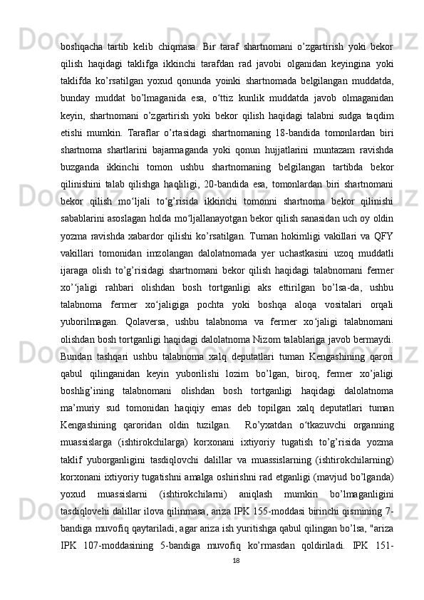 boshqacha   tartib   kelib   chiqmasa.   Bir   taraf   shartnomani   o’zgartirish   yoki   bekor
qilish   haqidagi   taklifga   ikkinchi   tarafdan   rad   javobi   olganidan   keyingina   yoki
taklifda   ko’rsatilgan   yoxud   qonunda   yoinki   shartnomada   belgilangan   muddatda,
bunday   muddat   bo’lmaganida   esa,   o ttiz   kunlik   muddatda   javob   olmaganidanʻ
keyin,   shartnomani   o’zgartirish   yoki   bekor   qilish   haqidagi   talabni   sudga   taqdim
etishi   mumkin.   Taraflar   o’rtasidagi   shartnomaning   18-bandida   tomonlardan   biri
shartnoma   shartlarini   bajarmaganda   yoki   qonun   hujjatlarini   muntazam   ravishda
buzganda   ikkinchi   tomon   ushbu   shartnomaning   belgilangan   tartibda   bekor
qilinishini   talab   qilishga   haqliligi,   20-bandida   esa,   tomonlardan   biri   shartnomani
bekor   qilish   mo ljali   to g’risida   ikkinchi   tomonni   shartnoma   bekor   qilinishi	
ʻ ʻ
sabablarini asoslagan holda mo ljallanayotgan bekor qilish sanasidan uch oy oldin	
ʻ
yozma   ravishda   xabardor   qilishi   ko’rsatilgan.   Tuman   hokimligi   vakillari   va   QFY
vakillari   tomonidan   imzolangan   dalolatnomada   yer   uchastkasini   uzoq   muddatli
ijaraga   olish   to’g’risidagi   shartnomani   bekor   qilish   haqidagi   talabnomani   fermer
xo’ jaligi   rahbari   olishdan   bosh   tortganligi   aks   ettirilgan   bo’lsa-da,   ushbu	
ʻ
talabnoma   fermer   xo jaligiga   pochta   yoki   boshqa   aloqa   vositalari   orqali	
ʻ
yuborilmagan.   Qolaversa,   ushbu   talabnoma   va   fermer   xo jaligi   talabnomani	
ʻ
olishdan bosh tortganligi haqidagi dalolatnoma Nizom talablariga javob bermaydi.
Bundan   tashqari   ushbu   talabnoma   xalq   deputatlari   tuman   Kengashining   qarori
qabul   qilinganidan   keyin   yuborilishi   lozim   bo’lgan,   biroq,   fermer   xo’jaligi
boshlig’ining   talabnomani   olishdan   bosh   tortganligi   haqidagi   dalolatnoma
ma’muriy   sud   tomonidan   haqiqiy   emas   deb   topilgan   xalq   deputatlari   tuman
Kengashining   qaroridan   oldin   tuzilgan.     Ro’yxatdan   o tkazuvchi   organning	
ʻ
muassislarga   (ishtirokchilarga)   korxonani   ixtiyoriy   tugatish   to’g’risida   yozma
taklif   yuborganligini   tasdiqlovchi   dalillar   va   muassislarning   (ishtirokchilarning)
korxonani ixtiyoriy tugatishni amalga oshirishni  rad etganligi (mavjud bo’lganda)
yoxud   muassislarni   (ishtirokchilarni)   aniqlash   mumkin   bo’lmaganligini
tasdiqlovehi dalillar ilova qilinmasa, ariza IPK 155-moddasi birinchi qismining 7-
bandiga muvofiq qaytariladi, agar ariza ish yuritishga qabul qilingan bo’lsa, "ariza
IPK   107-moddasining   5-bandiga   muvofiq   ko’rmasdan   qoldiriladi.   IPK   151-
18 