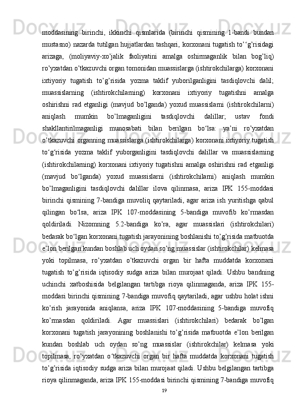 moddasining   birinchi,   ikkinchi   qismlarida   (birinchi   qismining   1-bandi   bundan
mustasno)  nazarda tutilgan hujjatlardan tashqari, korxonani tugatish to’ g’risidagiʻ
arizaga,   (moliyaviy-xo’jalik   faoliyatini   amalga   oshirmaganlik   bilan   bog’liq)
ro’yxatdan o’tkazuvchi organ tomonidan muassislarga (ishtirokchilarga) korxonani
ixtiyoriy   tugatish   to’g’risida   yozma   taklif   yuborilganligini   tasdiqlovchi   dalil;
muassislarning   (ishtirokchilarning)   korxonani   ixtiyoriy   tugatishni   amalga
oshirishni   rad   etganligi   (mavjud   bo’lganda)   yoxud   muassislarni   (ishtirokchilarni)
aniqlash   mumkin   bo’lmaganligini   tasdiqlovchi   dalillar;   ustav   fondi
shakllantirilmaganligi   munosabati   bilan   berilgan   bo lsa:   ya’ni   ro’yxatdan	
ʻ
o’tkazuvchi organning muassislarga (ishtirokchilarga) korxonani ixtiyoriy tugatish
to g risida   yozma   taklif   yuborganligini   tasdiqlovchi   dalillar   va   muassislarning	
ʻ ʻ
(ishtirokchilarning)   korxonani   ixtiyoriy   tugatishni   amalga   oshirishni   rad   etganligi
(mavjud   bo lganda)   yoxud   muassislarni   (ishtirokchilarni)   aniqlash   mumkin	
ʻ
bo’lmaganligini   tasdiqlovchi   dalillar   ilova   qilinmasa,   ariza   IPK   155-moddasi
birinchi   qismining   7-bandiga   muvoliq   qaytariladi,   agar   ariza   ish   yuritishga   qabul
qilingan   bo lsa,   ariza   IPK   107-moddasining   5-bandiga   muvofib   ko’rmasdan
ʻ
qoldiriladi.   Nizomning   5.2-bandiga   ko’ra,   agar   muassislari   (ishtirokchilari)
bedarak bo lgan korxonani tugatish jarayonining boshlanishi to’g’risida matbuotda
ʻ
e’lon berilgan kundan boshlab uch oydan so’ng muassislar (ishtirokchilar) kelmasa
yoki   topilmasa,   ro’yxatdan   o’tkazuvchi   organ   bir   hafta   muddatda   korхопапі
tugatish   to’g’risida   iqtisodiy   sudga   ariza   bilan   murojaat   qiladi.   Ushbu   bandning
uchinchi   xatboshisida   belgilangan   tartibga   rioya   qilinmaganda,   ariza   IPK   155-
moddasi birinchi qismining 7-bandiga muvofiq qaytariladi, agar ushbu holat ishni
ko’rish   jarayonida   aniqlansa,   ariza   IPK   107-moddasining   5-bandiga   muvofiq
ko’rmasdan   qoldiriladi.   Agar   muassislari   (ishtirokchilari)   bedarak   bo’lgan
korxonani   tugatish   jarayonining   boshlanishi   to’g’risida   matbuotda   e’lon   berilgan
kundan   boshlab   uch   oydan   so’ng   muassislar   (ishtirokchilar)   kelmasa   yoki
topilmasa,   ro’yxatdan   o tkazuvchi   organ   bir   hafta   muddatda   korxonani   tugatish	
ʻ
to’g’risida iqtisodiy sudga ariza bilan murojaat qiladi. Ushbu belgilangan tartibga
rioya qilinmaganda, ariza IPK 155-moddasi birinchi qismining 7-bandiga muvofiq
19 
