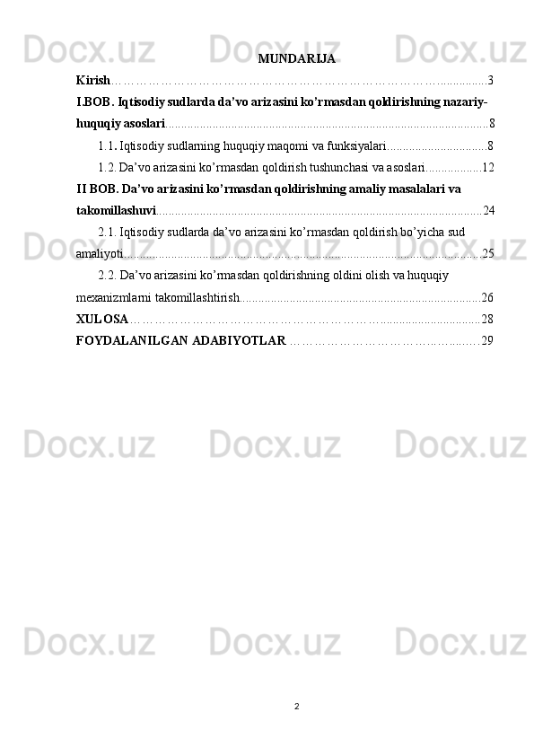 MUNDARIJA
Kirish ……………………………………………………………………................3
I.BOB . Iqtisodiy sudlarda da’vo arizasini ko’rmasdan qoldirishning nazariy-
huquqiy asoslari .......................................................................................................8
1.1 .   Iqtisodiy sudlarning huquqiy maqomi va funksiyalari................................8
1.2.   Da’vo arizasini ko’rmasdan qoldirish tushunchasi va asoslari..................12
II BOB. Da’vo arizasini ko’rmasdan qoldirishning amaliy masalalari va 
takomillashuvi ........................................................................................................24
2.1.   Iqtisodiy sudlarda da’vo arizasini ko’rmasdan qoldirish bo’yicha sud 
amaliyoti..................................................................................................................25
2.2. Da’vo arizasini ko’rmasdan qoldirishning oldini olish va huquqiy 
mexanizmlarni takomillashtirish.............................................................................26
XULOSA ……………………………………………………................................28
FOYDALANILGAN ADABIYOTLAR  ……………………………...….....….29
2 