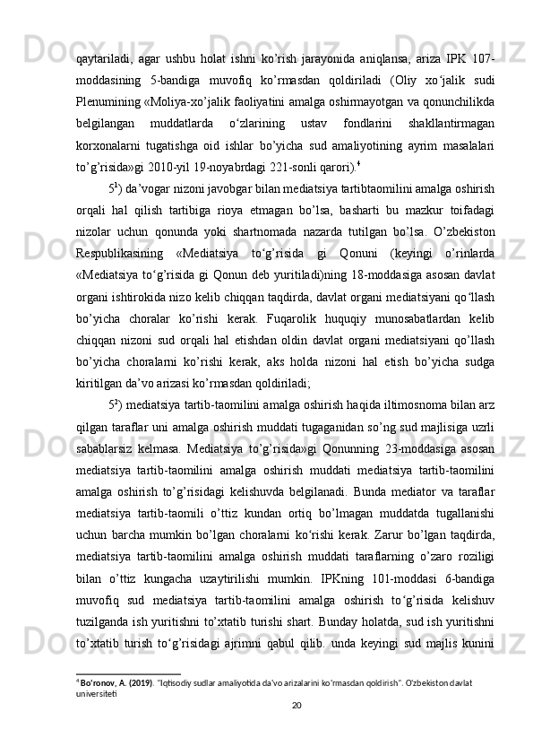 qaytariladi,   agar   ushbu   holat   ishni   ko’rish   jarayonida   aniqlansa,   ariza   IPK   107-
moddasining   5-bandiga   muvofiq   ko’rmasdan   qoldiriladi   (Oliy   xo jalik   sudiʻ
Plenumining «Moliya-xo’jalik faoliyatini amalga oshirmayotgan va qonunchilikda
belgilangan   muddatlarda   o zlarining   ustav   fondlarini   shakllantirmagan	
ʻ
korxonalarni   tugatishga   oid   ishlar   bo’yicha   sud   amaliyotining   ayrim   masalalari
to’g’risida»gi 2010-yil 19-noyabrdagi 221-sonli qarori). 4
5 1
) da’vogar nizoni javobgar bilan mediatsiya tartibtaomilini amalga oshirish
orqali   hal   qilish   tartibiga   rioya   etmagan   bo’lsa,   basharti   bu   mazkur   toifadagi
nizolar   uchun   qonunda   yoki   shartnomada   nazarda   tutilgan   bo’lsa.   O’zbekiston
Respublikasining   «Mediatsiya   to g’risida   gi   Qonuni   (keyingi   o’rinlarda	
ʻ
«Mediatsiya  to g’risida gi  Qonun deb yuritiladi)ning 18-moddasiga asosan  davlat	
ʻ
organi ishtirokida nizo kelib chiqqan taqdirda, davlat organi mediatsiyani qo llash	
ʻ
bo’yicha   choralar   ko’rishi   kerak.   Fuqarolik   huquqiy   munosabatlardan   kelib
chiqqan   nizoni   sud   orqali   hal   etishdan   oldin   davlat   organi   mediatsiyani   qo’llash
bo’yicha   choralarni   ko’rishi   kerak,   aks   holda   nizoni   hal   etish   bo’yicha   sudga
kiritilgan da’vo arizasi ko’rmasdan qoldiriladi;
5 2
) mediatsiya tartib-taomilini amalga oshirish haqida iltimosnoma bilan arz
qilgan taraflar uni amalga oshirish muddati tugaganidan so’ng sud majlisiga uzrli
sabablarsiz   kelmasa.   Mediatsiya   to’g’risida»gi   Qonunning   23-moddasiga   asosan
mediatsiya   tartib-taomilini   amalga   oshirish   muddati   mediatsiya   tartib-taomilini
amalga   oshirish   to’g’risidagi   kelishuvda   belgilanadi.   Bunda   mediator   va   taraflar
mediatsiya   tartib-taomili   o’ttiz   kundan   ortiq   bo’lmagan   muddatda   tugallanishi
uchun   barcha   mumkin   bo’lgan   choralarni   ko rishi   kerak.   Zarur   bo’lgan   taqdirda,	
ʻ
mediatsiya   tartib-taomilini   amalga   oshirish   muddati   taraflarning   o’zaro   roziligi
bilan   o’ttiz   kungacha   uzaytirilishi   mumkin.   IPKning   101-moddasi   6-bandiga
muvofiq   sud   mediatsiya   tartib-taomilini   amalga   oshirish   to g’risida   kelishuv	
ʻ
tuzilganda ish yuritishni to’xtatib turishi shart. Bunday holatda, sud ish yuritishni
to’xtatib   turish   to g’risidagi   ajrimni   qabul   qilib.   unda   keyingi   sud   majlis   kunini	
ʻ
4
  Bo'ronov, A. (2019) . "Iqtisodiy sudlar amaliyotida da'vo arizalarini ko'rmasdan qoldirish". O'zbekiston davlat 
universiteti
20 
