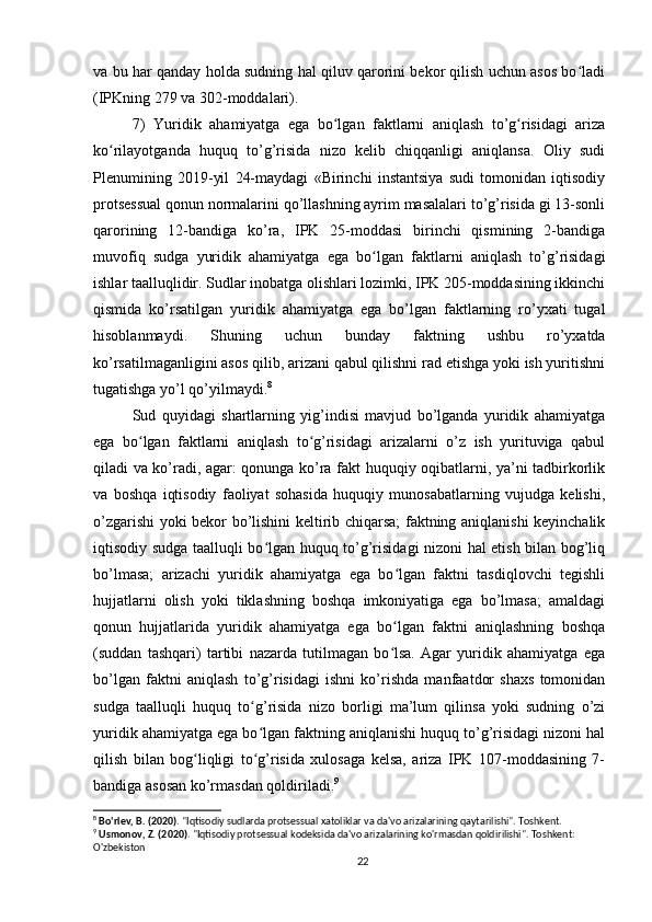 va bu har qanday holda sudning hal qiluv qarorini bekor qilish uchun asos bo ladiʻ
(IPKning 279 va 302-moddalari). 
7)   Yuridik   ahamiyatga   ega   bo lgan   faktlarni   aniqlash   to’g risidagi   ariza	
ʻ ʻ
ko rilayotganda   huquq   to’g’risida   nizo   kelib   chiqqanligi   aniqlansa.   Oliy   sudi	
ʻ
Plenumining   2019-yil   24-maydagi   «Birinchi   instantsiya   sudi   tomonidan   iqtisodiy
protsessual qonun normalarini qo’llashning ayrim masalalari to’g’risida gi 13-sonli
qarorining   12-bandiga   ko’ra,   IPK   25-moddasi   birinchi   qismining   2-bandiga
muvofiq   sudga   yuridik   ahamiyatga   ega   bo lgan   faktlarni   aniqlash   to’g’risidagi	
ʻ
ishlar taalluqlidir. Sudlar inobatga olishlari lozimki, IPK 205-moddasining ikkinchi
qismida   ko’rsatilgan   yuridik   ahamiyatga   ega   bo’lgan   faktlarning   ro’yxati   tugal
hisoblanmaydi.   Shuning   uchun   bunday   faktning   ushbu   ro’yxatda
ko’rsatilmaganligini asos qilib, arizani qabul qilishni rad etishga yoki ish yuritishni
tugatishga yo’l qo’yilmaydi. 8
Sud   quyidagi   shartlarning   yig’indisi   mavjud   bo’lganda   yuridik   ahamiyatga
ega   bo lgan   faktlarni   aniqlash   to g’risidagi   arizalarni   o’z   ish   yurituviga   qabul	
ʻ ʻ
qiladi va ko’radi, agar: qonunga ko’ra fakt huquqiy oqibatlarni, ya’ni tadbirkorlik
va   boshqa   iqtisodiy   faoliyat   sohasida   huquqiy   munosabatlarning   vujudga   kelishi,
o’zgarishi yoki bekor bo’lishini keltirib chiqarsa; faktning aniqlanishi keyinchalik
iqtisodiy sudga taalluqli bo lgan huquq to’g’risidagi nizoni hal etish bilan bog’liq	
ʻ
bo’lmasa;   arizachi   yuridik   ahamiyatga   ega   bo lgan   faktni   tasdiqlovchi   tegishli	
ʻ
hujjatlarni   olish   yoki   tiklashning   boshqa   imkoniyatiga   ega   bo’lmasa;   amaldagi
qonun   hujjatlarida   yuridik   ahamiyatga   ega   bo lgan   faktni   aniqlashning   boshqa
ʻ
(suddan   tashqari)   tartibi   nazarda   tutilmagan   bo lsa.   Agar   yuridik   ahamiyatga   ega
ʻ
bo’lgan   faktni   aniqlash   to’g’risidagi   ishni   ko’rishda   manfaatdor   shaxs   tomonidan
sudga   taalluqli   huquq   to g’risida   nizo   borligi   ma’lum   qilinsa   yoki   sudning   o’zi	
ʻ
yuridik ahamiyatga ega bo lgan faktning aniqlanishi huquq to’g’risidagi nizoni hal
ʻ
qilish   bilan   bog liqligi   to g’risida   xulosaga   kelsa,   ariza   IPK   107-moddasining   7-	
ʻ ʻ
bandiga asosan ko’rmasdan qoldiriladi. 9
8
  Bo'riev, B. (2020) . "Iqtisodiy sudlarda protsessual xatoliklar va da'vo arizalarining qaytarilishi". Toshkent.
9
  Usmonov, Z. (2020) . "Iqtisodiy protsessual kodeksida da'vo arizalarining ko'rmasdan qoldirilishi". Toshkent: 
O'zbekiston
22 