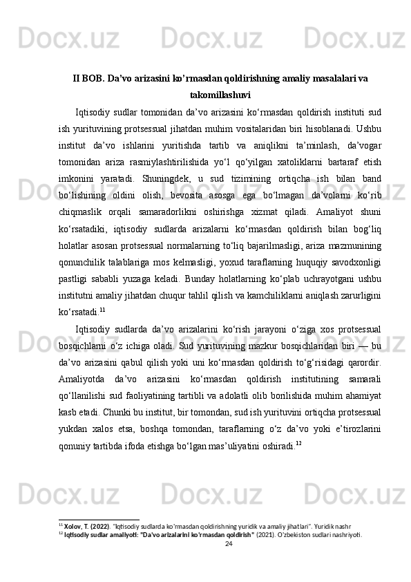 II BOB. Da’vo arizasini ko’rmasdan qoldirishning amaliy masalalari va
takomillashuvi
Iqtisodiy   sudlar   tomonidan   da’vo   arizasini   ko‘rmasdan   qoldirish   instituti   sud
ish yurituvining protsessual  jihatdan muhim vositalaridan biri  hisoblanadi. Ushbu
institut   da’vo   ishlarini   yuritishda   tartib   va   aniqlikni   ta’minlash,   da’vogar
tomonidan   ariza   rasmiylashtirilishida   yo‘l   qo‘yilgan   xatoliklarni   bartaraf   etish
imkonini   yaratadi.   Shuningdek,   u   sud   tizimining   ortiqcha   ish   bilan   band
bo‘lishining   oldini   olish,   bevosita   asosga   ega   bo‘lmagan   da’volarni   ko‘rib
chiqmaslik   orqali   samaradorlikni   oshirishga   xizmat   qiladi.   Amaliyot   shuni
ko‘rsatadiki,   iqtisodiy   sudlarda   arizalarni   ko‘rmasdan   qoldirish   bilan   bog‘liq
holatlar  asosan   protsessual  normalarning  to‘liq  bajarilmasligi,   ariza   mazmunining
qonunchilik   talablariga   mos   kelmasligi,   yoxud   taraflarning   huquqiy   savodxonligi
pastligi   sababli   yuzaga   keladi.   Bunday   holatlarning   ko‘plab   uchrayotgani   ushbu
institutni amaliy jihatdan chuqur tahlil qilish va kamchiliklarni aniqlash zarurligini
ko‘rsatadi. 11
Iqtisodiy   sudlarda   da’vo   arizalarini   ko‘rish   jarayoni   o‘ziga   xos   protsessual
bosqichlarni   o‘z   ichiga   oladi.   Sud   yurituvining   mazkur   bosqichlaridan   biri   —   bu
da’vo   arizasini   qabul   qilish   yoki   uni   ko‘rmasdan   qoldirish   to‘g‘risidagi   qarordir.
Amaliyotda   da’vo   arizasini   ko‘rmasdan   qoldirish   institutining   samarali
qo‘llanilishi  sud faoliyatining tartibli  va adolatli olib borilishida muhim ahamiyat
kasb etadi. Chunki bu institut, bir tomondan, sud ish yurituvini ortiqcha protsessual
yukdan   xalos   etsa,   boshqa   tomondan,   taraflarning   o‘z   da’vo   yoki   e’tirozlarini
qonuniy tartibda ifoda etishga bo‘lgan mas’uliyatini oshiradi. 12
11
  Xolov, T. (2022) . "Iqtisodiy sudlarda ko'rmasdan qoldirishning yuridik va amaliy jihatlari". Yuridik nashr
12
  Iqtisodiy sudlar amaliyoti: "Da'vo arizalarini ko'rmasdan qoldirish"  (2021). O'zbekiston sudlari nashriyoti.
24 