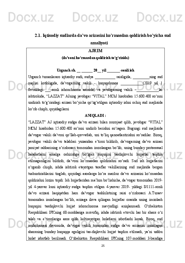 2.1. Iqtisodiy sudlarda da’vo arizasini ko’rmasdan qoldirish bo’yicha sud
amaliyoti
AJRIM
(da’voni ko‘rmasdan qoldirish to‘g‘risida)
Urganch sh. __ ______ 20__ yil _______-sonli ish
Urganch   tumanlararo   iqtisodiy   sudi,   sudya   ___________   raisligida,   _________ning   sud
majlisi   kotibligida,   da’vogarning   vakili   -   huquqshunos   ____________(2019   yil   1
fevraldagi   ___-sonli   ishonchnoma   asosida)   va   javobgarning   vakili   –____________lar
ishtirokida,   “LAZZAT”   AJning  javobgar   “VITAL”   MChJ   hisobidan   15.600.400  so‘mni
undirish   to‘g‘risidagi   arizasi   bo‘yicha   qo‘zg‘atilgan   iqtisodiy   ishni   ochiq   sud   majlisida
ko‘rib chiqib, quyidagilarni
ANIQLADI :
“LAZZAT”   AJ   iqtisodiy   sudga   da’vo   arizasi   bilan   murojaat   qilib,   javobgar   “VITAL”
MChJ   hisobidan   15.600.400   so‘mni   undirib   berishni   so‘ragan.   Bugungi   sud   majlisida
da’vogar   vakili   da’voni   qo‘llab-quvvatlab,   uni   to‘liq   qanoatlantirishni   so‘radilar.   Biroq,
javobgar   vakili   da’vo   talablari   yuzasidan   e’tiroz   bildirib,   da’vogarning   da’vo   arizasi
jamiyat  rahbarining   o‘rinbosari  tomonidan   imzolangan   bo‘lib,  uning  bunday  protsessual
harakatlarni   amalga   oshirishga   bo‘lgan   huquqini   tasdiqlovchi   hujjatlar   taqdim
etilmaganligini   bildirib,   da’voni   ko‘rmasdan   qoldirishni   so‘radi.   Sud   ish   hujjatlarini
o‘rganib   chiqib,   ishda   ishtirok   etayotgan   taraflar   vakillarining   sud   majlisida   bergan
tushuntirishlarini   tinglab,   quyidagi   asoslarga   ko‘ra   mazkur   da’vo   arizasini   ko‘rmasdan
qoldirishni lozim topdi: Ish hujjatlaridan ma’lum bo‘lishicha, da’vogar tomonidan 2019-
yil   4-yanvar   kuni   iqtisodiy   sudga   taqdim   etilgan   4-yanvar   2019-   yildagi   8/1111-sonli
da’vo   arizasi   haqiqatdan   ham   da’vogar   tashkilotning   raisi   o‘rinbosari   A.Turaev
tomonidan   imzolangan   bo‘lib,   arizaga   ilova   qilingan   hujjatlar   orasida   uning   imzolash
huquqini   tasdiqlovchi   hujjat   ishonchnoma   mavjudligi   aniqlanmadi.   O‘zbekiston
Respublikasi   IPKning   68-moddasiga   muvofiq,   ishda   ishtirok   etuvchi   har   bir   shaxs   o‘z
talab   va   e’tirozlariga   asos   qilib   keltirayotgan   holatlarni   isbotlashi   kerak.   Biroq,   sud
muhokamasi   davomida,   da’vogar   vakili   tomonidan   sudga   da’vo   arizasini   imzolagan
shaxsning   bunday   huquqqa   egaligini   tas-diqlovchi   hujjat   taqdim   etilmadi,   ya’ni   ushbu
holat   isbotlab   berilmadi.   O‘zbekiston   Respublikasi   IPKning   107-moddasi   3-bandiga
25 
