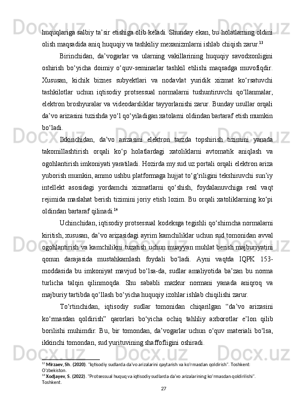 huquqlariga salbiy ta’sir etishiga olib keladi. Shunday ekan, bu holatlarning oldini
olish maqsadida aniq huquqiy va tashkiliy mexanizmlarni ishlab chiqish zarur. 13
Birinchidan,   da’vogarlar   va   ularning   vakillarining   huquqiy   savodxonligini
oshirish   bo‘yicha   doimiy   o‘quv-seminarlar   tashkil   etilishi   maqsadga   muvofiqdir.
Xususan,   kichik   biznes   subyektlari   va   nodavlat   yuridik   xizmat   ko‘rsatuvchi
tashkilotlar   uchun   iqtisodiy   protsessual   normalarni   tushuntiruvchi   qo‘llanmalar,
elektron broshyuralar va videodarsliklar tayyorlanishi zarur. Bunday usullar orqali
da’vo arizasini tuzishda yo‘l qo‘yiladigan xatolarni oldindan bartaraf etish mumkin
bo‘ladi.
Ikkinchidan,   da’vo   arizasini   elektron   tarzda   topshirish   tizimini   yanada
takomillashtirish   orqali   ko‘p   holatlardagi   xatoliklarni   avtomatik   aniqlash   va
ogohlantirish imkoniyati yaratiladi. Hozirda my.sud.uz portali orqali elektron ariza
yuborish mumkin, ammo ushbu platformaga hujjat to‘g‘riligini tekshiruvchi sun’iy
intellekt   asosidagi   yordamchi   xizmatlarni   qo‘shish,   foydalanuvchiga   real   vaqt
rejimida maslahat  berish tizimini joriy etish lozim. Bu orqali xatoliklarning ko‘pi
oldindan bartaraf qilinadi. 14
Uchinchidan, iqtisodiy protsessual kodeksga tegishli qo‘shimcha normalarni
kiritish, xususan, da’vo arizasidagi ayrim kamchiliklar uchun sud tomonidan  avval
ogohlantirish   va   kamchilikni tuzatish uchun muayyan muhlat berish majburiyati ni
qonun   darajasida   mustahkamlash   foydali   bo‘ladi.   Ayni   vaqtda   IQPK   153-
moddasida   bu   imkoniyat   mavjud   bo‘lsa-da,   sudlar   amaliyotida   ba’zan   bu   norma
turlicha   talqin   qilinmoqda.   Shu   sababli   mazkur   normani   yanada   aniqroq   va
majburiy tartibda qo‘llash bo‘yicha huquqiy izohlar ishlab chiqilishi zarur.
To‘rtinchidan,   iqtisodiy   sudlar   tomonidan   chiqarilgan   “da’vo   arizasini
ko‘rmasdan   qoldirish”   qarorlari   bo‘yicha   ochiq   tahliliy   axborotlar   e’lon   qilib
borilishi   muhimdir.   Bu,   bir   tomondan,   da’vogarlar   uchun   o‘quv   materiali   bo‘lsa,
ikkinchi tomondan, sud yurituvining shaffofligini oshiradi.
13
  Mirzaev, Sh. (2020) . "Iqtisodiy sudlarda da'vo arizalarini qaytarish va ko'rmasdan qoldirish". Toshkent: 
O'zbekiston.
14
  Xodjayev, S. (2022) . "Protsessual huquq va iqtisodiy sudlarda da'vo arizalarining ko'rmasdan qoldirilishi". 
Toshkent.
27 