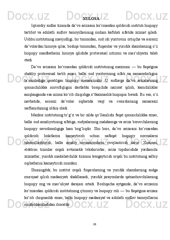 XULOSA
Iqtisodiy sudlar tizimida da’vo arizasini ko‘rmasdan qoldirish instituti huquqiy
tartibot   va   adolatli   sudlov   tamoyillarining   muhim   kafolati   sifatida   xizmat   qiladi.
Ushbu institutning mavjudligi, bir tomondan, sud ish yurituvini ortiqcha va asossiz
da’volardan himoya qilsa, boshqa tomondan, fuqarolar va yuridik shaxslarning o‘z
huquqiy   manfaatlarini   himoya   qilishda   protsessual   intizom   va   mas’uliyatni   talab
etadi.
Da’vo   arizasini   ko‘rmasdan   qoldirish   institutining   mazmuni   —   bu   faqatgina
shakliy   protsessual   tartib   emas,   balki   sud   yurituvining   sifati   va   samaradorligini
ta’minlashga   qaratilgan   huquqiy   mexanizmdir.   U   sudlarga   da’vo   arizalarining
qonunchilikka   muvofiqligini   dastlabki   bosqichda   nazorat   qilish,   kamchiliklar
aniqlanganda esa nizoni ko‘rib chiqishga o‘tkazmaslik huquqini beradi.  Bu esa, o‘z
navbatida,   asossiz   da’volar   oqibatida   vaqt   va   resurslarning   samarasiz
sarflanishining oldini oladi.
Mazkur institutning to‘g‘ri va bir xilda qo‘llanilishi faqat qonunchilikka emas,
balki sud amaliyotining sifatiga, sudyalarning malakasiga va ariza beruvchilarning
huquqiy   savodxonligiga   ham   bog‘liqdir.   Shu   bois,   da’vo   arizasini   ko‘rmasdan
qoldirish   holatlarini   kamaytirish   uchun   nafaqat   huquqiy   normalarni
takomillashtirish,   balki   amaliy   mexanizmlarni   rivojlantirish   zarur.   Xususan,
elektron   tizimlar   orqali   avtomatik   tekshiruvlar,   ariza   topshirishda   yordamchi
xizmatlar, yuridik maslahatchilik tizimini kengaytirish orqali bu institutning salbiy
oqibatlarini kamaytirish mumkin.
Shuningdek,   bu   institut   orqali   fuqarolarning   va   yuridik   shaxslarning   sudga
murojaat   qilish   madaniyati   shakllanadi,   yuridik   jarayonlarda   qatnashuvchilarning
huquqiy   ong   va   mas’uliyat   darajasi   ortadi.   Boshqacha   aytganda,   da’vo   arizasini
ko‘rmasdan qoldirish institutining ijtimoiy va huquqiy roli — bu faqatgina arizani
ko‘rib chiqmaslik emas, balki huquqiy madaniyat va adolatli sudlov tamoyillarini
mustahkamlashdan iboratdir.
28 