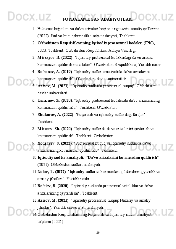 FOYDALANILGAN ADABIYOTLAR:
1. Hukumat hujjatlari va da'vo arizalari haqida o'rgatuvchi amaliy qo'llanma . 
(2022). Sud va huquqshunoslik ilmiy-nashriyoti, Toshkent.
2. O'zbekiston Respublikasining Iqtisodiy protsessual kodeksi (IPK) , 
2023. Toshkent: O'zbekiston Respublikasi Adliya Vazirligi.
3. Mirzayev, B. (2022) . "Iqtisodiy protsessual kodeksidagi da'vo arizasi 
ko'rmasdan qoldirish masalalari". O'zbekiston Respublikasi, Yuridik nashr.
4. Bo'ronov, A. (2019) . "Iqtisodiy sudlar amaliyotida da'vo arizalarini 
ko'rmasdan qoldirish". O'zbekiston davlat universiteti.
5. Azizov, M. (2021) . "Iqtisodiy sudlarda protsessual huquq". O'zbekiston 
davlat universiteti.
6. Usmonov, Z. (2020) . "Iqtisodiy protsessual kodeksida da'vo arizalarining 
ko'rmasdan qoldirilishi". Toshkent: O'zbekiston
7. Shukurov, A. (2022) . "Fuqarolik va iqtisodiy sudlardagi farqlar". 
Toshkent.
8. Mirzaev, Sh. (2020) . "Iqtisodiy sudlarda da'vo arizalarini qaytarish va 
ko'rmasdan qoldirish". Toshkent: O'zbekiston.
9. Xodjayev, S. (2022) . "Protsessual huquq va iqtisodiy sudlarda da'vo 
arizalarining ko'rmasdan qoldirilishi". Toshkent.
10. Iqtisodiy sudlar amaliyoti: "Da'vo arizalarini ko'rmasdan qoldirish"  
(2021). O'zbekiston sudlari nashriyoti.
11. Xolov, T. (2022) . "Iqtisodiy sudlarda ko'rmasdan qoldirishning yuridik va 
amaliy jihatlari". Yuridik nashr
12. Bo'riev, B. (2020) . "Iqtisodiy sudlarda protsessual xatoliklar va da'vo 
arizalarining qaytarilishi". Toshkent.
13. Azizov, M. (2021) . "Iqtisodiy protsessual huquq: Nazariy va amaliy 
jihatlar". Yuridik universiteti nashriyoti.
14. O'zbekiston Respublikasining Fuqarolik va Iqtisodiy sudlar amaliyoti 
to'plami  (2021).
29 