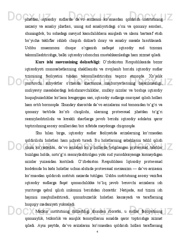 jihatdan,   iqtisodiy   sudlarda   da’vo   arizasini   ko’rmasdan   qoldirish   institutining
nazariy   va   amaliy   jihatlari,   uning   sud   amaliyotidagi   o’rni   va   qonuniy   asoslari,
shuningdek,   bu   sohadagi   mavjud   kamchiliklarni   aniqlash   va   ularni   bartaraf   etish
bo’yicha   takliflar   ishlab   chiqish   dolzarb   ilmiy   va   amaliy   masala   hisoblanadi.
Ushbu   muammoni   chuqur   o’rganish   nafaqat   iqtisodiy   sud   tizimini
takomillashtirishga, balki iqtisodiy ishonchni mustahkamlashga ham xizmat qiladi.
Kurs   ishi   mavzusining   dolzarbligi:   O‘zbekiston   Respublikasida   bozor
iqtisodiyoti   munosabatlarining   shakllanishi   va   rivojlanib   borishi   iqtisodiy   sudlar
tizimining   faoliyatini   tubdan   takomillashtirishni   taqozo   etmoqda.   Xo‘jalik
yurituvchi   subyektlar   o‘rtasida   shartnoma   majburiyatlarining   bajarilmasligi,
moliyaviy   masalalardagi   kelishmovchiliklar,   mulkiy   nizolar   va   boshqa   iqtisodiy
huquqbuzarliklar ko‘lami kengaygan sari, iqtisodiy sudlarga murojaat qilish hollari
ham ortib bormoqda. Shunday sharoitda da’vo arizalarini sud tomonidan to‘g‘ri va
qonuniy   tartibda   ko‘rib   chiqilishi,   ularning   protsessual   jihatdan   to‘g‘ri
rasmiylashtirilishi   va   kerakli   shartlarga   javob   berishi   iqtisodiy   adolatni   qaror
toptirishning asosiy omillaridan biri sifatida maydonga chiqmoqda.
Shu   bilan   birga,   iqtisodiy   sudlar   faoliyatida   arizalarning   ko‘rmasdan
qoldirilishi   holatlari   ham   uchrab   turadi.   Bu   holatlarning   sabablarini   tahlil   qilish
shuni   ko‘rsatadiki,   da’vo   arizalari   ko‘p   hollarda   belgilangan   protsessual   talablar
buzilgan holda, noto‘g‘ri rasmiylashtirilgan yoki sud yurisdiksiyasiga kirmaydigan
nizolar   yuzasidan   kiritiladi.   O‘zbekiston   Respublikasi   Iqtisodiy   protsessual
kodeksida bu kabi holatlar uchun alohida protsessual mexanizm — da’vo arizasini
ko‘rmasdan   qoldirish   instituti   nazarda   tutilgan.   Ushbu   institutning   asosiy   vazifasi
iqtisodiy   sudlarga   faqat   qonunchilikka   to‘liq   javob   beruvchi   arizalarni   ish
yurituvga   qabul   qilish   imkonini   berishdan   iboratdir.   Natijada,   sud   tizimi   ish
hajmini   maqbullashtiradi,   qonunbuzarlik   holatlari   kamayadi   va   taraflarning
huquqiy madaniyati yuksaladi.
Mazkur   institutning   dolzarbligi   shundan   iboratki,   u   sudlar   faoliyatining
qonuniylik,   tezkorlik   va   aniqlik   tamoyillarini   amalda   qaror   toptirishga   xizmat
qiladi.   Ayni   paytda,   da’vo   arizalarini   ko‘rmasdan   qoldirish   hollari   taraflarning
4 