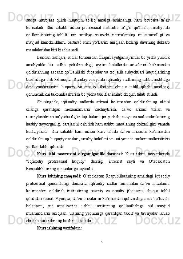 sudga   murojaat   qilish   huquqini   to‘liq   amalga   oshirishiga   ham   bevosita   ta’sir
ko‘rsatadi.   Shu   sababli   ushbu   protsessual   institutni   to‘g‘ri   qo‘llash,   amaliyotda
qo‘llanilishining   tahlili,   uni   tartibga   soluvchi   normalarning   mukammalligi   va
mavjud   kamchiliklarni   bartaraf   etish   yo‘llarini   aniqlash   hozirgi   davrning   dolzarb
masalalaridan biri hisoblanadi.
Bundan tashqari, sudlar tomonidan chiqarilayotgan ajrimlar bo‘yicha yuridik
amaliyotda   bir   xillik   yetishmasligi,   ayrim   holatlarda   arizalarni   ko‘rmasdan
qoldirishning   asossiz   qo‘llanilishi   fuqarolar   va   xo‘jalik   subyektlari   huquqlarining
buzilishiga olib kelmoqda. Bunday vaziyatda iqtisodiy sudlarning ushbu institutga
doir   yondashuvini   huquqiy   va   amaliy   jihatdan   chuqur   tahlil   qilish,   amaldagi
qonunchilikni takomillashtirish bo‘yicha takliflar ishlab chiqish talab etiladi.
Shuningdek,   iqtisodiy   sudlarda   arizani   ko‘rmasdan   qoldirishning   oldini
olishga   qaratilgan   mexanizmlarni   kuchaytirish,   da’vo   arizasi   tuzish   va
rasmiylashtirish bo‘yicha ilg‘or tajribalarni joriy etish, sudya va sud xodimlarining
kasbiy tayyorgarligi darajasini oshirish ham ushbu masalaning dolzarligini yanada
kuchaytiradi.   Shu   sababli   ham   ushbu   kurs   ishida   da’vo   arizasini   ko‘rmasdan
qoldirishning huquqiy asoslari, amaliy holatlari va uni yanada mukammallashtirish
yo‘llari tahlil qilinadi.
Kurs   ishi   mavzusini   o‘rganilganlik   darajasi:   Kurs   ishini   tayyorlashda
“Iqtisodiy   protsessual   huquqi”   darsligi,   internet   sayti   va   O‘zbekiston
Respublikasining qonunlariga tayanildi.
Kurs   ishining   maqsadi:   O‘zbekiston   Respublikasining   amaldagi   iqtisodiy
protsessual   qonunchiligi   doirasida   iqtisodiy   sudlar   tomonidan   da’vo   arizalarini
ko‘rmasdan   qoldirish   institutining   nazariy   va   amaliy   jihatlarini   chuqur   tahlil
qilishdan iborat. Ayniqsa, da’vo arizalarini ko‘rmasdan qoldirishga asos bo‘luvchi
holatlarni,   sud   amaliyotida   ushbu   institutning   qo‘llanilishiga   oid   mavjud
muammolarni   aniqlash,   ularning   yechimiga   qaratilgan   taklif   va   tavsiyalar   ishlab
chiqish kurs ishining bosh maqsadidir.
Kurs ishining vazifalari:
5 