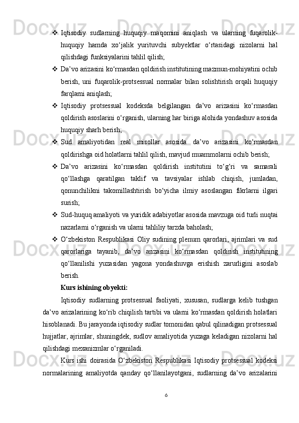  Iqtisodiy   sudlarning   huquqiy   maqomini   aniqlash   va   ularning   fuqarolik-
huquqiy   hamda   xo‘jalik   yurituvchi   subyektlar   o‘rtasidagi   nizolarni   hal
qilishdagi funksiyalarini tahlil qilish;
 Da’vo arizasini ko‘rmasdan qoldirish institutining mazmun-mohiyatini ochib
berish ,   uni   fuqarolik-protsessual   normalar   bilan   solishtirish   orqali   huquqiy
farqlarni aniqlash;
 Iqtisodiy   protsessual   kodeksda   belgilangan   da’vo   arizasini   ko‘rmasdan
qoldirish asoslarini o‘rganish , ularning har biriga alohida yondashuv asosida
huquqiy sharh berish;
 Sud   amaliyotidan   real   misollar   asosida   da’vo   arizasini   ko‘rmasdan
qoldirishga oid holatlarni tahlil qilish, mavjud muammolarni ochib berish;
 Da’vo   arizasini   ko‘rmasdan   qoldirish   institutini   to‘g‘ri   va   samarali
qo‘llashga   qaratilgan   taklif   va   tavsiyalar   ishlab   chiqish ,   jumladan,
qonunchilikni   takomillashtirish   bo‘yicha   ilmiy   asoslangan   fikrlarni   ilgari
surish;
 Sud-huquq amaliyoti va yuridik adabiyotlar asosida  mavzuga oid turli nuqtai
nazarlarni o‘rganish va ularni tahliliy tarzda baholash;
 O‘zbekiston   Respublikasi   Oliy   sudining   plenum   qarorlari,   ajrimlari   va   sud
qarorlariga   tayanib ,   da’vo   arizasini   ko‘rmasdan   qoldirish   institutining
qo‘llanilishi   yuzasidan   yagona   yondashuvga   erishish   zarurligini   asoslab
berish.
Kurs ishining obyekti:
Iqtisodiy   sudlarning   protsessual   faoliyati ,   xususan,   sudlarga   kelib   tushgan
da’vo arizalarining ko‘rib chiqilish tartibi va ularni ko‘rmasdan qoldirish holatlari
hisoblanadi. Bu jarayonda iqtisodiy sudlar tomonidan qabul qilinadigan protsessual
hujjatlar, ajrimlar, shuningdek, sudlov amaliyotida yuzaga keladigan nizolarni hal
qilishdagi mexanizmlar o‘rganiladi.
Kurs   ishi   doirasida   O‘zbekiston   Respublikasi   Iqtisodiy   protsessual   kodeksi
normalarining   amaliyotda   qanday   qo‘llanilayotgani,   sudlarning   da’vo   arizalarini
6 