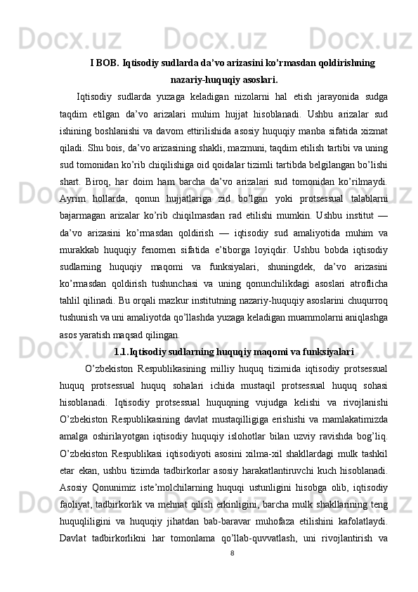 I BOB. Iqtisodiy sudlarda da’vo arizasini ko’rmasdan qoldirishning
nazariy-huquqiy asoslari.
Iqtisodiy   sudlarda   yuzaga   keladigan   nizolarni   hal   etish   jarayonida   sudga
taqdim   etilgan   da’vo   arizalari   muhim   hujjat   hisoblanadi.   Ushbu   arizalar   sud
ishining   boshlanishi   va   davom   ettirilishida   asosiy   huquqiy   manba   sifatida   xizmat
qiladi. Shu bois, da’vo arizasining shakli, mazmuni, taqdim etilish tartibi va uning
sud tomonidan ko’rib chiqilishiga oid qoidalar tizimli tartibda belgilangan bo’lishi
shart.   Biroq,   har   doim   ham   barcha   da’vo   arizalari   sud   tomonidan   ko’rilmaydi.
Ayrim   hollarda,   qonun   hujjatlariga   zid   bo’lgan   yoki   protsessual   talablarni
bajarmagan   arizalar   ko’rib   chiqilmasdan   rad   etilishi   mumkin.   Ushbu   institut   —
da’vo   arizasini   ko’rmasdan   qoldirish   —   iqtisodiy   sud   amaliyotida   muhim   va
murakkab   huquqiy   fenomen   sifatida   e’tiborga   loyiqdir.   Ushbu   bobda   iqtisodiy
sudlarning   huquqiy   maqomi   va   funksiyalari,   shuningdek,   da’vo   arizasini
ko’rmasdan   qoldirish   tushunchasi   va   uning   qonunchilikdagi   asoslari   atroflicha
tahlil qilinadi. Bu orqali mazkur institutning nazariy-huquqiy asoslarini chuqurroq
tushunish va uni amaliyotda qo’llashda yuzaga keladigan muammolarni aniqlashga
asos yaratish maqsad qilingan.
1.1.Iqtisodiy sudlarning huquqiy maqomi va funksiyalari
O’zbekiston   Respublikasining   milliy   huquq   tizimida   iqtisodiy   protsessual
huquq   protsessual   huquq   sohalari   ichida   mustaqil   protsessual   huquq   sohasi
hisoblanadi.   Iqtisodiy   protsessual   huquqning   vujudga   kelishi   va   rivojlanishi
O’zbekiston   Respublikasining   davlat   mustaqilligiga   erishishi   va   mamlakatimizda
amalga   oshirilayotgan   iqtisodiy   huquqiy   islohotlar   bilan   uzviy   ravishda   bog’liq.
O’zbekiston   Respublikasi   iqtisodiyoti   asosini   xilma-xil   shakllardagi   mulk   tashkil
etar   ekan,   ushbu   tizimda   tadbirkorlar   asosiy   harakatlantiruvchi   kuch   hisoblanadi.
Asosiy   Qonunimiz   iste’molchilarning   huquqi   ustunligini   hisobga   olib,   iqtisodiy
faoliyat,  tadbirkorlik va  mehnat   qilish  erkinligini, barcha  mulk shakllarining  teng
huquqliligini   va   huquqiy   jihatdan   bab-baravar   muhofaza   etilishini   kafolatlaydi.
Davlat   tadbirkorlikni   har   tomonlama   qo’llab-quvvatlash,   uni   rivojlantirish   va
8 