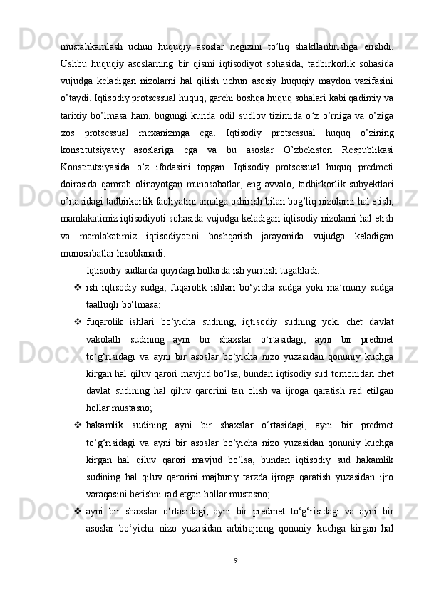mustahkamlash   uchun   huquqiy   asoslar   negizini   to’liq   shakllantirishga   erishdi.
Ushbu   huquqiy   asoslarning   bir   qismi   iqtisodiyot   sohasida,   tadbirkorlik   sohasida
vujudga   keladigan   nizolarni   hal   qilish   uchun   asosiy   huquqiy   maydon   vazifasini
o’taydi. Iqtisodiy protsessual huquq, garchi boshqa huquq sohalari kabi qadimiy va
tarixiy   bo’lmasa   ham,   bugungi   kunda   odil   sudlov   tizimida   o z   o’rniga   va   o’zigaʻ
xos   protsessual   mexanizmga   ega.   Iqtisodiy   protsessual   huquq   o’zining
konstitutsiyaviy   asoslariga   ega   va   bu   asoslar   O’zbekiston   Respublikasi
Konstitutsiyasida   o’z   ifodasini   topgan.   Iqtisodiy   protsessual   huquq   predmeti
doirasida   qamrab   olinayotgan   munosabatlar,   eng   avvalo,   tadbirkorlik   subyektlari
o’rtasidagi tadbirkorlik faoliyatini amalga oshirish bilan bog’liq nizolarni hal etish,
mamlakatimiz iqtisodiyoti sohasida vujudga keladigan iqtisodiy nizolarni hal etish
va   mamlakatimiz   iqtisodiyotini   boshqarish   jarayonida   vujudga   keladigan
munosabatlar hisoblanadi.
Iqtisodiy sudlarda quyidagi hollarda ish yuritish tugatiladi: 
 ish   iqtisodiy   sudga,   fuqarolik   ishlari   bo‘yicha   sudga   yoki   ma’muriy   sudga
taalluqli bo‘lmasa;
 fuqarolik   ishlari   bo‘yicha   sudning,   iqtisodiy   sudning   yoki   chet   davlat
vakolatli   sudining   ayni   bir   shaxslar   o‘rtasidagi,   ayni   bir   predmet
to‘g‘risidagi   va   ayni   bir   asoslar   bo‘yicha   nizo   yuzasidan   qonuniy   kuchga
kirgan hal qiluv qarori mavjud bo‘lsa, bundan iqtisodiy sud tomonidan chet
davlat   sudining   hal   qiluv   qarorini   tan   olish   va   ijroga   qaratish   rad   etilgan
hollar mustasno;
 hakamlik   sudining   ayni   bir   shaxslar   o‘rtasidagi,   ayni   bir   predmet
to‘g‘risidagi   va   ayni   bir   asoslar   bo‘yicha   nizo   yuzasidan   qonuniy   kuchga
kirgan   hal   qiluv   qarori   mavjud   bo‘lsa,   bundan   iqtisodiy   sud   hakamlik
sudining   hal   qiluv   qarorini   majburiy   tarzda   ijroga   qaratish   yuzasidan   ijro
varaqasini berishni rad etgan hollar mustasno;
 ayni   bir   shaxslar   o‘rtasidagi,   ayni   bir   predmet   to‘g‘risidagi   va   ayni   bir
asoslar   bo‘yicha   nizo   yuzasidan   arbitrajning   qonuniy   kuchga   kirgan   hal
9 