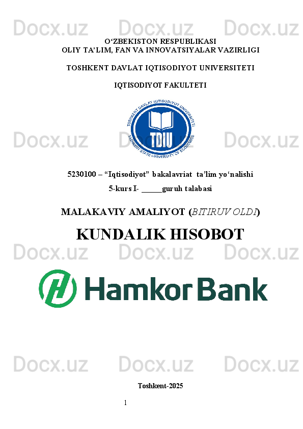 1O ʻ ZBEKISTON RESPUBLIKASI
OLIY TA’LIM,  FAN VA INNOVATSIYALAR  VAZIRLIGI
TOSHKENT  DAVLAT IQTISODIYOT UNIVERSITETI
IQTISODIYOT FAKULTETI
5230100 – “Iqtisodiyot” bakalavriat  ta’lim yo‘nalishi
5 -kurs I- _____guruh talabasi 
MALAKAVIY AMALIYOT  ( BITIRUV OLDI ) 
KUNDALIK HISOBOT
Toshkent - 2025 