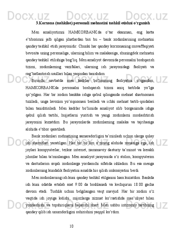 103. Korxona (tashkilot) personali mehnatini tashkil etishni o‘rganish
Men   amaliyotimni   HAMKORBANKda   o‘tar   ekanman,   eng   katta
e’tiborimni   jalb   qilgan   jihatlardan   biri   bu   –   bank   xodimlarining   mehnatini
qanday tashkil etish jarayonidir. Chunki har qanday korxonaning muvaffaqiyati
bevosita uning personaliga, ularning bilim va malakasiga, shuningdek mehnatni
qanday tashkil etilishiga bog‘liq. Men amaliyot davomida personalni boshqarish
tizimi,   xodimlarning   vazifalari,   ularning   ish   jarayonidagi   faoliyati   va
rag‘batlantirish usullari bilan yaqindan tanishdim.
Birinchi   navbatda   men   kadrlar   bo‘limining   faoliyatini   o‘rgandim.
HAMKORBANKda   personalni   boshqarish   tizimi   aniq   tartibda   yo‘lga
qo‘yilgan.   Har   bir   xodim   bankka   ishga   qabul   qilinganda   mehnat   shartnomasi
tuziladi,   unga   lavozim   yo‘riqnomasi   beriladi   va   ichki   mehnat   tartib-qoidalari
bilan   tanishtiriladi.   Men   kadrlar   bo‘limida   amaliyot   olib   borganimda   ishga
qabul   qilish   tartibi,   hujjatlarni   yuritish   va   yangi   xodimlarni   moslashtirish
jarayonini   kuzatdim.   Bu   jarayonlarda   xodimlarning   malaka   va   tajribasiga
alohida e’tibor qaratiladi.
Bank xodimlari mehnatining samaradorligini ta’minlash uchun ularga qulay
ish   sharoitlari   yaratilgan.   Har   bir   bo‘lim   o‘zining   alohida   xonasiga   ega,   ish
joylari   kompyuterlar,   tezkor   internet,   zamonaviy   dasturiy   ta’minot   va   kerakli
jihozlar bilan ta’minlangan. Men amaliyot jarayonida o‘z stolim, kompyuterim
va   dasturlarim   orqali   xodimlarga   yordamchi   sifatida   ishladim.   Bu   esa   menga
xodimlarning kundalik faoliyatini amalda his qilish imkoniyatini berdi.
Men xodimlarning ish kuni qanday tashkil etilganini ham kuzatdim. Bankda
ish   kuni   odatda   ertalab   soat   9:00   da   boshlanadi   va   kechqurun   18:00   gacha
davom   etadi.   Tushlik   uchun   belgilangan   vaqt   mavjud.   Har   bir   xodim   o‘z
vaqtida   ish   joyiga   kelishi,   mijozlarga   xizmat   ko‘rsatishda   mas’uliyat   bilan
yondashishi   va   topshiriqlarni   bajarishi   shart.   Men   ushbu   intizomiy   tartibning
qanday qilib ish unumdorligini oshirishini yaqqol ko‘rdim. 