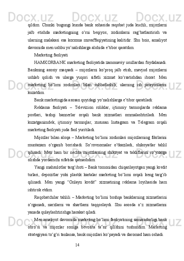 14qildim.   Chunki   bugungi   kunda   bank   sohasida   raqobat   juda   kuchli,   mijozlarni
jalb   etishda   marketingning   o‘rni   beqiyos,   xodimlarni   rag‘batlantirish   va
ularning   malakasi   esa   korxona   muvaffaqiyatining   kalitidir.   Shu   bois,   amaliyot
davomida men ushbu yo‘nalishlarga alohida e’tibor qaratdim.
Marketing faoliyati
HAMKORBANK marketing faoliyatida zamonaviy usullardan foydalanadi.
Bankning   asosiy   maqsadi   –   mijozlarni   ko‘proq   jalb   etish,   mavjud   mijozlarni
ushlab   qolish   va   ularga   yuqori   sifatli   xizmat   ko‘rsatishdan   iborat.   Men
marketing   bo‘limi   xodimlari   bilan   suhbatlashib,   ularning   ish   jarayonlarini
kuzatdim.
Bank marketingida asosan quyidagi yo‘nalishlarga e’tibor qaratiladi:
Reklama   faoliyati   –   Televizion   roliklar,   ijtimoiy   tarmoqlarda   reklama
postlari,   tashqi   bannerlar   orqali   bank   xizmatlari   ommalashtiriladi.   Men
kuzatganimdek,   ijtimoiy   tarmoqlar,   xususan   Instagram   va   Telegram   orqali
marketing faoliyati juda faol yuritiladi.
Mijozlar   bilan  aloqa  –  Marketing  bo‘limi   xodimlari  mijozlarning  fikrlarini
muntazam   o‘rganib   borishadi.   So‘rovnomalar   o‘tkaziladi,   shikoyatlar   tahlil
qilinadi.   Men   ham   bir   nechta   mijozlarning   shikoyat   va   takliflarini   ro‘yxatga
olishda yordamchi sifatida qatnashdim.
Yangi mahsulotlar targ‘iboti – Bank tomonidan chiqarilayotgan yangi kredit
turlari,   depozitlar   yoki   plastik   kartalar   marketing   bo‘limi   orqali   keng   targ‘ib
qilinadi.   Men   yangi   “Onlayn   kredit”   xizmatining   reklama   loyihasida   ham
ishtirok etdim.
Raqobatchilar   tahlili   –   Marketing   bo‘limi   boshqa   banklarning   xizmatlarini
o‘rganadi,   narxlarni   va   shartlarni   taqqoslaydi.   Shu   asosda   o‘z   xizmatlarini
yanada qulaylashtirishga harakat qiladi.
Men amaliyot davomida marketing bo‘limi faoliyatining samaradorligi bank
obro‘si   va   mijozlar   soniga   bevosita   ta’sir   qilishini   tushundim.   Marketing
strategiyasi to‘g‘ri tanlansa, bank mijozlari ko‘payadi va daromad ham oshadi. 