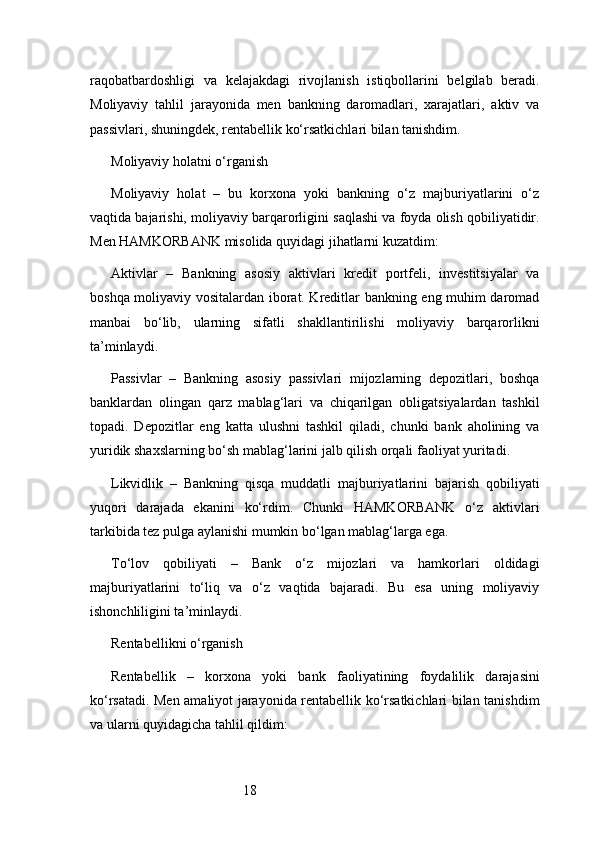 18raqobatbardoshligi   va   kelajakdagi   rivojlanish   istiqbollarini   belgilab   beradi.
Moliyaviy   tahlil   jarayonida   men   bankning   daromadlari,   xarajatlari,   aktiv   va
passivlari, shuningdek, rentabellik ko‘rsatkichlari bilan tanishdim.
Moliyaviy holatni o‘rganish
Moliyaviy   holat   –   bu   korxona   yoki   bankning   o‘z   majburiyatlarini   o‘z
vaqtida bajarishi, moliyaviy barqarorligini saqlashi va foyda olish qobiliyatidir.
Men HAMKORBANK misolida quyidagi jihatlarni kuzatdim:
Aktivlar   –   Bankning   asosiy   aktivlari   kredit   portfeli,   investitsiyalar   va
boshqa moliyaviy vositalardan iborat. Kreditlar bankning eng muhim daromad
manbai   bo‘lib,   ularning   sifatli   shakllantirilishi   moliyaviy   barqarorlikni
ta’minlaydi.
Passivlar   –   Bankning   asosiy   passivlari   mijozlarning   depozitlari,   boshqa
banklardan   olingan   qarz   mablag‘lari   va   chiqarilgan   obligatsiyalardan   tashkil
topadi.   Depozitlar   eng   katta   ulushni   tashkil   qiladi,   chunki   bank   aholining   va
yuridik shaxslarning bo‘sh mablag‘larini jalb qilish orqali faoliyat yuritadi.
Likvidlik   –   Bankning   qisqa   muddatli   majburiyatlarini   bajarish   qobiliyati
yuqori   darajada   ekanini   ko‘rdim.   Chunki   HAMKORBANK   o‘z   aktivlari
tarkibida tez pulga aylanishi mumkin bo‘lgan mablag‘larga ega.
To‘lov   qobiliyati   –   Bank   o‘z   mijozlari   va   hamkorlari   oldidagi
majburiyatlarini   to‘liq   va   o‘z   vaqtida   bajaradi.   Bu   esa   uning   moliyaviy
ishonchliligini ta’minlaydi.
Rentabellikni o‘rganish
Rentabellik   –   korxona   yoki   bank   faoliyatining   foydalilik   darajasini
ko‘rsatadi. Men amaliyot jarayonida rentabellik ko‘rsatkichlari bilan tanishdim
va ularni quyidagicha tahlil qildim: 