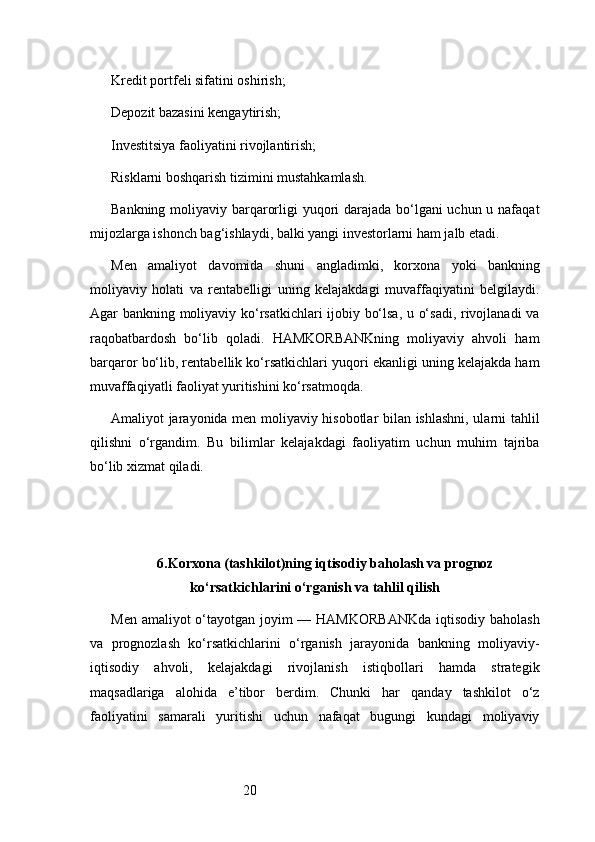 20Kredit portfeli sifatini oshirish;
Depozit bazasini kengaytirish;
Investitsiya faoliyatini rivojlantirish;
Risklarni boshqarish tizimini mustahkamlash.
Bankning moliyaviy barqarorligi yuqori  darajada bo‘lgani  uchun u nafaqat
mijozlarga ishonch bag‘ishlaydi, balki yangi investorlarni ham jalb etadi.
Men   amaliyot   davomida   shuni   angladimki,   korxona   yoki   bankning
moliyaviy   holati   va   rentabelligi   uning   kelajakdagi   muvaffaqiyatini   belgilaydi.
Agar bankning moliyaviy ko‘rsatkichlari ijobiy bo‘lsa, u o‘sadi, rivojlanadi  va
raqobatbardosh   bo‘lib   qoladi.   HAMKORBANKning   moliyaviy   ahvoli   ham
barqaror bo‘lib, rentabellik ko‘rsatkichlari yuqori ekanligi uning kelajakda ham
muvaffaqiyatli faoliyat yuritishini ko‘rsatmoqda.
Amaliyot jarayonida men moliyaviy hisobotlar bilan ishlashni, ularni tahlil
qilishni   o‘rgandim.   Bu   bilimlar   kelajakdagi   faoliyatim   uchun   muhim   tajriba
bo‘lib xizmat qiladi.
6. Korxona (tashkilot)ning iqtisodiy baholash va prognoz
ko‘rsatkichlarini o‘rganish va tahlil qilish
Men amaliyot o‘tayotgan joyim  — HAMKORBANKda  iqtisodiy baholash
va   prognozlash   ko‘rsatkichlarini   o‘rganish   jarayonida   bankning   moliyaviy-
iqtisodiy   ahvoli,   kelajakdagi   rivojlanish   istiqbollari   hamda   strategik
maqsadlariga   alohida   e’tibor   berdim.   Chunki   har   qanday   tashkilot   o‘z
faoliyatini   samarali   yuritishi   uchun   nafaqat   bugungi   kundagi   moliyaviy 