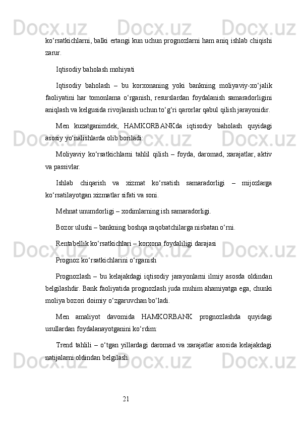 21ko‘rsatkichlarni, balki ertangi kun uchun prognozlarni ham aniq ishlab chiqishi
zarur.
Iqtisodiy baholash mohiyati
Iqtisodiy   baholash   –   bu   korxonaning   yoki   bankning   moliyaviy-xo‘jalik
faoliyatini   har   tomonlama   o‘rganish,   resurslardan   foydalanish   samaradorligini
aniqlash va kelgusida rivojlanish uchun to‘g‘ri qarorlar qabul qilish jarayonidir.
Men   kuzatganimdek,   HAMKORBANKda   iqtisodiy   baholash   quyidagi
asosiy yo‘nalishlarda olib boriladi:
Moliyaviy   ko‘rsatkichlarni   tahlil   qilish   –   foyda,   daromad,   xarajatlar,   aktiv
va passivlar.
Ishlab   chiqarish   va   xizmat   ko‘rsatish   samaradorligi   –   mijozlarga
ko‘rsatilayotgan xizmatlar sifati va soni.
Mehnat unumdorligi – xodimlarning ish samaradorligi.
Bozor ulushi – bankning boshqa raqobatchilarga nisbatan o‘rni.
Rentabellik ko‘rsatkichlari – korxona foydaliligi darajasi
Prognoz ko‘rsatkichlarini o‘rganish
Prognozlash   –   bu   kelajakdagi   iqtisodiy   jarayonlarni   ilmiy   asosda   oldindan
belgilashdir. Bank faoliyatida prognozlash juda muhim ahamiyatga ega, chunki
moliya bozori doimiy o‘zgaruvchan bo‘ladi.
Men   amaliyot   davomida   HAMKORBANK   prognozlashda   quyidagi
usullardan foydalanayotganini ko‘rdim:
Trend   tahlili   –  o‘tgan  yillardagi   daromad   va   xarajatlar   asosida   kelajakdagi
natijalarni oldindan belgilash. 