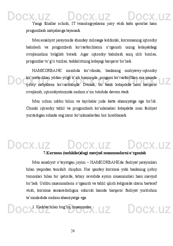 24Yangi   filiallar   ochish,   IT   texnologiyalarini   joriy   etish   kabi   qarorlar   ham
prognozlash natijalariga tayanadi.
Men amaliyot jarayonida shunday xulosaga keldimki, korxonaning iqtisodiy
baholash   va   prognozlash   ko‘rsatkichlarini   o‘rganish   uning   kelajakdagi
rivojlanishini   belgilab   beradi.   Agar   iqtisodiy   baholash   aniq   olib   borilsa,
prognozlar to‘g‘ri tuzilsa, tashkilotning kelajagi barqaror bo‘ladi.
HAMKORBANK   misolida   ko‘rdimki,   bankning   moliyaviy-iqtisodiy
ko‘rsatkichlari yildan-yilga o‘sib bormoqda, prognoz ko‘rsatkichlari esa yanada
ijobiy   natijalarni   ko‘rsatmoqda.   Demak,   bu   bank   kelajakda   ham   barqaror
rivojlanib, iqtisodiyotimizda muhim o‘rin tutishda davom etadi.
Men   uchun   ushbu   bilim   va   tajribalar   juda   katta   ahamiyatga   ega   bo‘ldi.
Chunki   iqtisodiy   tahlil   va   prognozlash   ko‘nikmalari   kelajakda   men   faoliyat
yuritadigan sohada eng zarur ko‘nikmalardan biri hisoblanadi.
7. Korxona (tashkilot)dagi mavjud muammolarni o‘rganish
Men   amaliyot   o‘tayotgan   joyim   –   HAMKORBANKda   faoliyat   jarayonlari
bilan   yaqindan   tanishib   chiqdim.   Har   qanday   korxona   yoki   bankning   ijobiy
tomonlari   bilan   bir   qatorda,   tabiiy   ravishda   ayrim   muammolari   ham   mavjud
bo‘ladi. Ushbu muammolarni o‘rganish va tahlil qilish kelgusida ularni bartaraf
etish,   korxona   samaradorligini   oshirish   hamda   barqaror   faoliyat   yuritishini
ta’minlashda muhim ahamiyatga ega.
1. Kadrlar bilan bog‘liq muammolar 