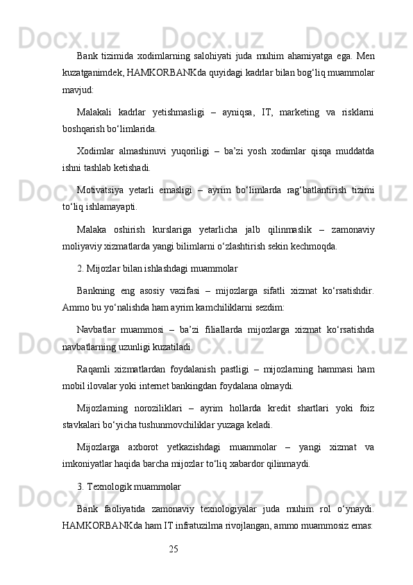 25Bank   tizimida   xodimlarning   salohiyati   juda   muhim   ahamiyatga   ega.   Men
kuzatganimdek, HAMKORBANKda quyidagi kadrlar bilan bog‘liq muammolar
mavjud:
Malakali   kadrlar   yetishmasligi   –   ayniqsa,   IT,   marketing   va   risklarni
boshqarish bo‘limlarida.
Xodimlar   almashinuvi   yuqoriligi   –   ba’zi   yosh   xodimlar   qisqa   muddatda
ishni tashlab ketishadi.
Motivatsiya   yetarli   emasligi   –   ayrim   bo‘limlarda   rag‘batlantirish   tizimi
to‘liq ishlamayapti.
Malaka   oshirish   kurslariga   yetarlicha   jalb   qilinmaslik   –   zamonaviy
moliyaviy xizmatlarda yangi bilimlarni o‘zlashtirish sekin kechmoqda.
2. Mijozlar bilan ishlashdagi muammolar
Bankning   eng   asosiy   vazifasi   –   mijozlarga   sifatli   xizmat   ko‘rsatishdir.
Ammo bu yo‘nalishda ham ayrim kamchiliklarni sezdim:
Navbatlar   muammosi   –   ba’zi   filiallarda   mijozlarga   xizmat   ko‘rsatishda
navbatlarning uzunligi kuzatiladi.
Raqamli   xizmatlardan   foydalanish   pastligi   –   mijozlarning   hammasi   ham
mobil ilovalar yoki internet bankingdan foydalana olmaydi.
Mijozlarning   noroziliklari   –   ayrim   hollarda   kredit   shartlari   yoki   foiz
stavkalari bo‘yicha tushunmovchiliklar yuzaga keladi.
Mijozlarga   axborot   yetkazishdagi   muammolar   –   yangi   xizmat   va
imkoniyatlar haqida barcha mijozlar to‘liq xabardor qilinmaydi.
3. Texnologik muammolar
Bank   faoliyatida   zamonaviy   texnologiyalar   juda   muhim   rol   o‘ynaydi.
HAMKORBANKda ham IT infratuzilma rivojlangan, ammo muammosiz emas: 