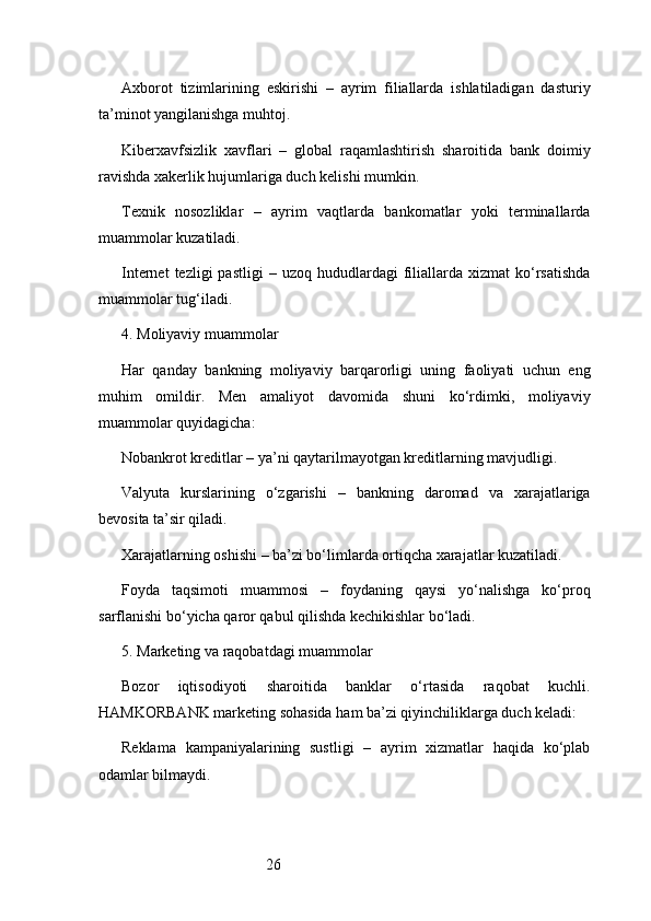 26Axborot   tizimlarining   eskirishi   –   ayrim   filiallarda   ishlatiladigan   dasturiy
ta’minot yangilanishga muhtoj.
Kiberxavfsizlik   xavflari   –   global   raqamlashtirish   sharoitida   bank   doimiy
ravishda xakerlik hujumlariga duch kelishi mumkin.
Texnik   nosozliklar   –   ayrim   vaqtlarda   bankomatlar   yoki   terminallarda
muammolar kuzatiladi.
Internet  tezligi  pastligi  –  uzoq   hududlardagi  filiallarda   xizmat   ko‘rsatishda
muammolar tug‘iladi.
4. Moliyaviy muammolar
Har   qanday   bankning   moliyaviy   barqarorligi   uning   faoliyati   uchun   eng
muhim   omildir.   Men   amaliyot   davomida   shuni   ko‘rdimki,   moliyaviy
muammolar quyidagicha:
Nobankrot kreditlar – ya’ni qaytarilmayotgan kreditlarning mavjudligi.
Valyuta   kurslarining   o‘zgarishi   –   bankning   daromad   va   xarajatlariga
bevosita ta’sir qiladi.
Xarajatlarning oshishi – ba’zi bo‘limlarda ortiqcha xarajatlar kuzatiladi.
Foyda   taqsimoti   muammosi   –   foydaning   qaysi   yo‘nalishga   ko‘proq
sarflanishi bo‘yicha qaror qabul qilishda kechikishlar bo‘ladi.
5. Marketing va raqobatdagi muammolar
Bozor   iqtisodiyoti   sharoitida   banklar   o‘rtasida   raqobat   kuchli.
HAMKORBANK marketing sohasida ham ba’zi qiyinchiliklarga duch keladi:
Reklama   kampaniyalarining   sustligi   –   ayrim   xizmatlar   haqida   ko‘plab
odamlar bilmaydi. 