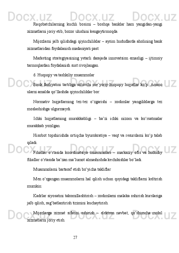 27Raqobatchilarning   kuchli   bosimi   –   boshqa   banklar   ham   yangidan-yangi
xizmatlarni joriy etib, bozor ulushini kengaytirmoqda.
Mijozlarni jalb qilishdagi qiyinchiliklar – ayrim hududlarda aholining bank
xizmatlaridan foydalanish madaniyati past.
Marketing  strategiyasining  yetarli   darajada  innovatsion  emasligi  –  ijtimoiy
tarmoqlardan foydalanish sust rivojlangan.
6. Huquqiy va tashkiliy muammolar
Bank  faoliyatini   tartibga   soluvchi  me’yoriy-huquqiy  hujjatlar  ko‘p.  Ammo
ularni amalda qo‘llashda qiyinchiliklar bor:
Normativ   hujjatlarning   tez-tez   o‘zgarishi   –   xodimlar   yangiliklarga   tez
moslashishga ulgurmaydi.
Ichki   hujjatlarning   murakkabligi   –   ba’zi   ichki   nizom   va   ko‘rsatmalar
murakkab yozilgan.
Hisobot topshirishda ortiqcha byurokratiya – vaqt va resurslarni ko‘p talab
qiladi.
Filiallar   o‘rtasida   koordinatsiya   muammolari   –   markaziy   ofis   va   hududiy
filiallar o‘rtasida ba’zan ma’lumot almashishda kechikishlar bo‘ladi.
Muammolarni bartaraf etish bo‘yicha takliflar
Men o‘rgangan muammolarni hal qilish uchun quyidagi takliflarni keltirish
mumkin:
Kadrlar siyosatini takomillashtirish – xodimlarni malaka oshirish kurslariga
jalb qilish, rag‘batlantirish tizimini kuchaytirish.
Mijozlarga   xizmat   sifatini   oshirish   –   elektron   navbat,   qo‘shimcha   mobil
xizmatlarni joriy etish. 