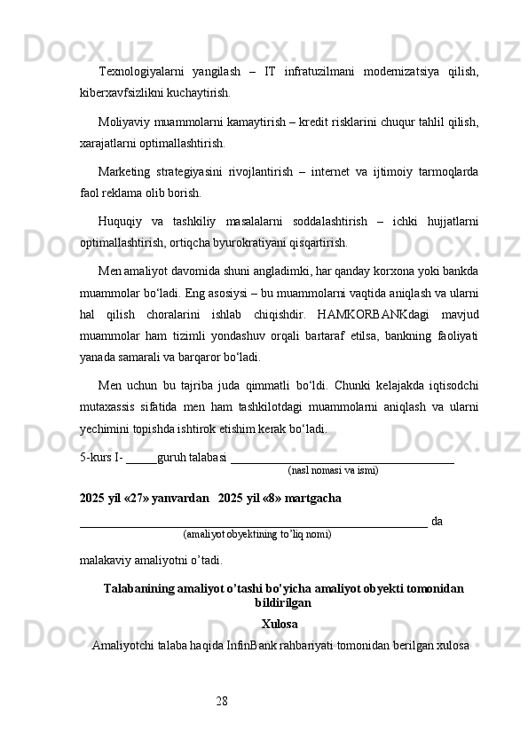 28Texnologiyalarni   yangilash   –   IT   infratuzilmani   modernizatsiya   qilish,
kiberxavfsizlikni kuchaytirish.
Moliyaviy muammolarni kamaytirish – kredit risklarini chuqur tahlil qilish,
xarajatlarni optimallashtirish.
Marketing   strategiyasini   rivojlantirish   –   internet   va   ijtimoiy   tarmoqlarda
faol reklama olib borish.
Huquqiy   va   tashkiliy   masalalarni   soddalashtirish   –   ichki   hujjatlarni
optimallashtirish, ortiqcha byurokratiyani qisqartirish.
Men amaliyot davomida shuni angladimki, har qanday korxona yoki bankda
muammolar bo‘ladi. Eng asosiysi – bu muammolarni vaqtida aniqlash va ularni
hal   qilish   choralarini   ishlab   chiqishdir.   HAMKORBANKdagi   mavjud
muammolar   ham   tizimli   yondashuv   orqali   bartaraf   etilsa,   bankning   faoliyati
yanada samarali va barqaror bo‘ladi.
Men   uchun   bu   tajriba   juda   qimmatli   bo‘ldi.   Chunki   kelajakda   iqtisodchi
mutaxassis   sifatida   men   ham   tashkilotdagi   muammolarni   aniqlash   va   ularni
yechimini topishda ishtirok etishim kerak bo‘ladi.
5-kurs I- _____guruh talabasi ____________________________________
                                                                               (nasl nomasi va ismi)                  
                     
2025 yil «27» yanvardan   2025 yil «8» martgacha
________________________________________________________ da 
                                       (amaliyot obyektining to’liq nomi)
malakaviy amaliyotni o’tadi.
                                                                                            
Talabanining amaliyot o’tashi bo’yicha  amaliyot obyekti tomonidan
bildirilgan
Xulosa
Amaliyotchi talaba haqida InfinBank rahbariyati tomonidan berilgan xulosa 