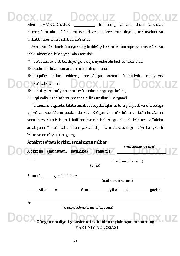 29Men,   HAMKORBANK   __________   filialining   rahbari,   shuni   ta’kidlab
o‘tmoqchimanki,   talaba   amaliyot   davrida   o‘zini   mas’uliyatli,   intiluvchan   va
tashabbuskor shaxs sifatida ko‘rsatdi.
Amaliyotchi: bank faoliyatining tashkiliy tuzilmasi, boshqaruv jarayonlari va
ichki nizomlari bilan yaqindan tanishdi;
 bo‘limlarda olib borilayotgan ish jarayonlarida faol ishtirok etdi;
 xodimlar bilan samarali hamkorlik qila oldi;
 hujjatlar   bilan   ishlash,   mijozlarga   xizmat   ko‘rsatish,   moliyaviy
ko‘rsatkichlarni
 tahlil qilish bo‘yicha amaliy ko‘nikmalarga ega bo‘ldi;
 iqtisodiy baholash va prognoz qilish usullarini o‘rgandi.
Umuman olganda, talaba amaliyot topshiriqlarini to‘liq bajardi va o‘z oldiga
qo‘yilgan   vazifalarni   puxta   ado   etdi.   Kelgusida   u   o‘z   bilim   va   ko‘nikmalarini
yanada   rivojlantirib,   malakali   mutaxassis   bo‘lishiga   ishonch   bildiramiz.Talaba
amaliyotni   “a’lo”   baho   bilan   yakunladi,   o‘z   mutaxassisligi   bo‘yicha   yetarli
bilim va amaliy tajribaga ega.
Amaliyot o’tash joyidan tayinlangan rahbar            ______________________
                                                                                               (nasl nomasi va ismi)
Korxona   (muassasa,   tashkilot)     rahbari     _______________________
___
                                                                        (nasl nomasi va ismi)
(imzo)
5-kurs I- _____guruh talabasi ________________________________________
                                                                                   (nasl nomasi va ismi)                  
                     
_____ yil «____» ___________dan   ________ yil «____» __________gacha
_______________________________________________________________
da 
                                       (amaliyot obyektining to’liq nomi)
O’tagan amaliyoti yusasidan  institutdan tayinlangan rahbarning
YAKUNIY  XULOSASI 