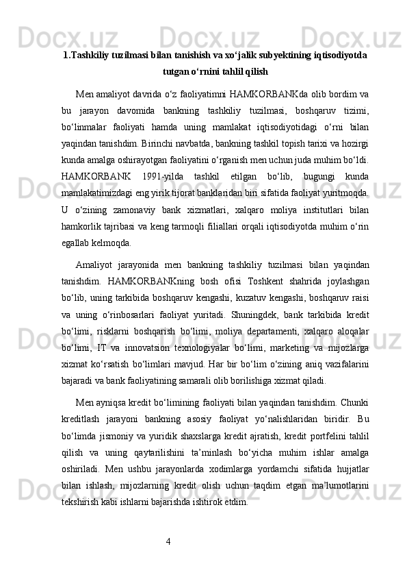 41. Tashkiliy tuzilmasi bilan tanishish va xo‘jalik subyektining iqtisodiyotda
tutgan o‘rnini tahlil qilish
Men amaliyot davrida o‘z faoliyatimni HAMKORBANKda olib bordim va
bu   jarayon   davomida   bankning   tashkiliy   tuzilmasi,   boshqaruv   tizimi,
bo‘linmalar   faoliyati   hamda   uning   mamlakat   iqtisodiyotidagi   o‘rni   bilan
yaqindan tanishdim. Birinchi navbatda, bankning tashkil topish tarixi va hozirgi
kunda amalga oshirayotgan faoliyatini o‘rganish men uchun juda muhim bo‘ldi.
HAMKORBANK   1991-yilda   tashkil   etilgan   bo‘lib,   bugungi   kunda
mamlakatimizdagi eng yirik tijorat banklaridan biri sifatida faoliyat yuritmoqda.
U   o‘zining   zamonaviy   bank   xizmatlari,   xalqaro   moliya   institutlari   bilan
hamkorlik tajribasi va keng tarmoqli filiallari orqali iqtisodiyotda muhim o‘rin
egallab kelmoqda.
Amaliyot   jarayonida   men   bankning   tashkiliy   tuzilmasi   bilan   yaqindan
tanishdim.   HAMKORBANKning   bosh   ofisi   Toshkent   shahrida   joylashgan
bo‘lib,  uning tarkibida boshqaruv  kengashi,  kuzatuv  kengashi,  boshqaruv  raisi
va   uning   o‘rinbosarlari   faoliyat   yuritadi.   Shuningdek,   bank   tarkibida   kredit
bo‘limi,   risklarni   boshqarish   bo‘limi,   moliya   departamenti,   xalqaro   aloqalar
bo‘limi,   IT   va   innovatsion   texnologiyalar   bo‘limi,   marketing   va   mijozlarga
xizmat   ko‘rsatish   bo‘limlari   mavjud.   Har   bir   bo‘lim   o‘zining   aniq   vazifalarini
bajaradi va bank faoliyatining samarali olib borilishiga xizmat qiladi.
Men ayniqsa kredit bo‘limining faoliyati bilan yaqindan tanishdim. Chunki
kreditlash   jarayoni   bankning   asosiy   faoliyat   yo‘nalishlaridan   biridir.   Bu
bo‘limda   jismoniy   va   yuridik   shaxslarga   kredit   ajratish,   kredit   portfelini   tahlil
qilish   va   uning   qaytarilishini   ta’minlash   bo‘yicha   muhim   ishlar   amalga
oshiriladi.   Men   ushbu   jarayonlarda   xodimlarga   yordamchi   sifatida   hujjatlar
bilan   ishlash,   mijozlarning   kredit   olish   uchun   taqdim   etgan   ma’lumotlarini
tekshirish kabi ishlarni bajarishda ishtirok etdim. 