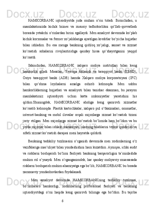 6HAMKORBANK   iqtisodiyotda   juda   muhim   o‘rin   tutadi.   Birinchidan,   u
mamlakatimizda   kichik   biznes   va   xususiy   tadbirkorlikni   qo‘llab-quvvatlash
borasida yetakchi o‘rinlardan birini egallaydi. Men amaliyot davomida ko‘plab
kichik korxonalar va fermer xo‘jaliklariga ajratilgan kreditlar bo‘yicha hujjatlar
bilan   ishladim.   Bu   esa   menga   bankning   qishloq   xo‘jaligi,   sanoat   va   xizmat
ko‘rsatish   sohalarini   rivojlantirishga   qanday   hissa   qo‘shayotganini   yaqqol
ko‘rsatdi.
Ikkinchidan,   HAMKORBANK   xalqaro   moliya   institutlari   bilan   keng
hamkorlik   qiladi.   Masalan,   Yevropa   tiklanish   va   taraqqiyot   banki   (EBRD),
Osiyo   taraqqiyot   banki   (ADB)   hamda   Xalqaro   moliya   korporatsiyasi   (IFC)
bilan   qo‘shma   loyihalarni   amalga   oshirib   kelmoqda.   Men   ushbu
hamkorliklarning   hujjatlari   va   amaliyoti   bilan   tanishar   ekanman,   bu   jarayon
mamlakatimiz   iqtisodiyoti   uchun   katta   imkoniyatlar   yaratishini   his
qildim.Shuningdek,   HAMKORBANK   aholiga   keng   qamrovli   xizmatlar
ko‘rsatib   kelmoqda.   Plastik   kartochkalar,   xalqaro   pul   o‘tkazmalari,  omonatlar,
internet-banking   va   mobil   ilovalar   orqali   mijozlarga   xizmat   ko‘rsatish   tizimi
joriy   etilgan.   Men   mijozlarga   xizmat   ko‘rsatish   bo‘limida   ham   bo‘ldim   va   bu
yerda mijozlar bilan ishlash madaniyati, ularning talablarini tezkor qondirish va
sifatli xizmat ko‘rsatish darajasi meni hayratda qoldirdi.
Bankning   tashkiliy   tuzilmasini   o‘rganish   davomida   men   xodimlarning   o‘z
vazifalariga mas’uliyat bilan yondashishini ham kuzatdim. Ayniqsa, ichki audit
va   risklarni   boshqarish   bo‘limi   faoliyati   bankning   barqarorligini   ta’minlashda
muhim  rol  o‘ynaydi. Men o‘rganganimdek, har  qanday moliyaviy muassasada
risklarni boshqarish muhim ahamiyatga ega bo‘lib, HAMKORBANK bu borada
zamonaviy yondashuvlardan foydalanadi.
  Men   amaliyot   davomida   HAMKORBANKning   tashkiliy   tuzilmasi,
bo‘limlararo   hamkorligi,   xodimlarning   professional   faoliyati   va   bankning
iqtisodiyotdagi   o‘rni   haqida   keng   qamrovli   bilimga   ega   bo‘ldim.   Bu   tajriba 