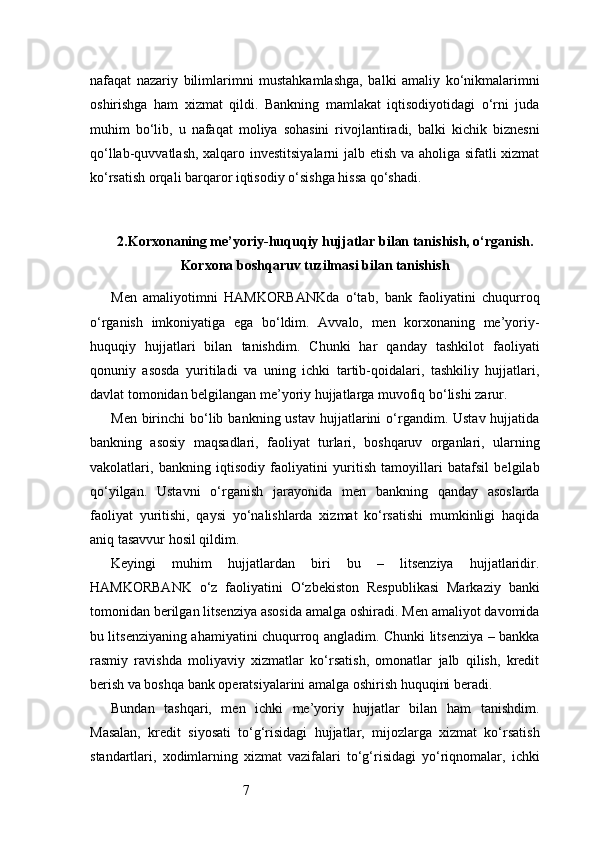 7nafaqat   nazariy   bilimlarimni   mustahkamlashga,   balki   amaliy   ko‘nikmalarimni
oshirishga   ham   xizmat   qildi.   Bankning   mamlakat   iqtisodiyotidagi   o‘rni   juda
muhim   bo‘lib,   u   nafaqat   moliya   sohasini   rivojlantiradi,   balki   kichik   biznesni
qo‘llab-quvvatlash, xalqaro investitsiyalarni  jalb etish va aholiga sifatli xizmat
ko‘rsatish orqali barqaror iqtisodiy o‘sishga hissa qo‘shadi.
2. Korxonaning me’yoriy-huquqiy hujjatlar bilan tanishish, o‘rganish.
Korxona boshqaruv tuzilmasi bilan tanishish
Men   amaliyotimni   HAMKORBANKda   o‘tab,   bank   faoliyatini   chuqurroq
o‘rganish   imkoniyatiga   ega   bo‘ldim.   Avvalo,   men   korxonaning   me’yoriy-
huquqiy   hujjatlari   bilan   tanishdim.   Chunki   har   qanday   tashkilot   faoliyati
qonuniy   asosda   yuritiladi   va   uning   ichki   tartib-qoidalari,   tashkiliy   hujjatlari,
davlat tomonidan belgilangan me’yoriy hujjatlarga muvofiq bo‘lishi zarur.
Men  birinchi   bo‘lib  bankning ustav   hujjatlarini  o‘rgandim. Ustav  hujjatida
bankning   asosiy   maqsadlari,   faoliyat   turlari,   boshqaruv   organlari,   ularning
vakolatlari,   bankning   iqtisodiy   faoliyatini   yuritish   tamoyillari   batafsil   belgilab
qo‘yilgan.   Ustavni   o‘rganish   jarayonida   men   bankning   qanday   asoslarda
faoliyat   yuritishi,   qaysi   yo‘nalishlarda   xizmat   ko‘rsatishi   mumkinligi   haqida
aniq tasavvur hosil qildim.
Keyingi   muhim   hujjatlardan   biri   bu   –   litsenziya   hujjatlaridir.
HAMKORBANK   o‘z   faoliyatini   O‘zbekiston   Respublikasi   Markaziy   banki
tomonidan berilgan litsenziya asosida amalga oshiradi. Men amaliyot davomida
bu litsenziyaning ahamiyatini chuqurroq angladim. Chunki litsenziya – bankka
rasmiy   ravishda   moliyaviy   xizmatlar   ko‘rsatish,   omonatlar   jalb   qilish,   kredit
berish va boshqa bank operatsiyalarini amalga oshirish huquqini beradi.
Bundan   tashqari,   men   ichki   me’yoriy   hujjatlar   bilan   ham   tanishdim.
Masalan,   kredit   siyosati   to‘g‘risidagi   hujjatlar,   mijozlarga   xizmat   ko‘rsatish
standartlari,   xodimlarning   xizmat   vazifalari   to‘g‘risidagi   yo‘riqnomalar,   ichki 