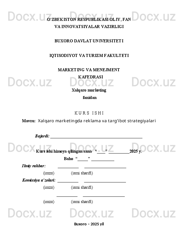 O’ZBEKISTON RESPUBLIKASI OLIY , FAN 
VA INNOVATSIYALAR  VAZIRLIGI
BUXORO DAVLAT UNIVERSITETI
IQTISODIYOT VA TURIZM FAKULTETI
MARKETING VA MENEJMENT
    KAFEDRASI
 
Xalqaro marketing
 f anidan
 
K U R S   I S H I
Mavzu:   X alqaro mark et ingda rek lama v a t arg'ibot  st rat egiy alari
Bajardi:  _ ___________________________________________
 
Kurs ishi himoya qilingan sana     “____” __ ___ _____20 25  y.
Baho  “_____” ____ __ _____
      Ilmiy rahbar:            __________      ____________________ 
                (imzo)                (ismi sharifi)
     Komissiya a’zolari:   __________      ____________________ 
                (imzo)                  (ismi sharifi)
                                       __________      ____________________ 
                 (imzo)                  (ismi sharifi)
Buxoro – 202 5  yil 
