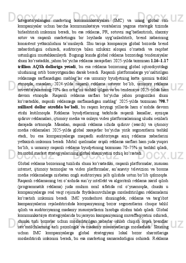 Integratsiyalangan   marketing   kommunikatsiyalari   (IMC)   va   uning   global   roli
kompaniyalar   uchun   barcha   kommunikatsiya   vositalarini   yagona   strategik   tizimda
birlashtirish   imkonini   beradi,   bu   esa   reklama,   PR,   sotuvni   rag‘batlantirish,   shaxsiy
sotuv   va   raqamli   marketingni   bir   loyihada   uyg‘unlashtirib,   brend   xabarining
konsistent   yetkazilishini   ta’minlaydi.   Shu   tariqa   kompaniya   global   bozorda   brend
xabardorligini   oshiradi,   auditoriya   bilan   uzluksiz   aloqani   o‘rnatadi   va   raqobat
ustunligini mustahkamlaydi. Bugungi kunda global reklama bozoridagi tendensiyalar
shuni ko‘rsatadiki, jahon bo‘yicha reklama xarajatlari 2025 - yilda taxminan  1.16–1.17
trillion   AQSh   dollariga   yetadi ,   bu   esa   reklama   bozorining   global   iqtisodiyotdagi
ulushining ortib borayotganidan darak beradi. Raqamli  platformalarga yo‘naltirilgan
reklamaga   sarflanadigan   mablag‘lar   esa   umumiy   byudjetning   katta   qismini   tashkil
etmoqda;   masalan,   2024 - yilda   raqamli   reklama   ustuvor   bo‘lib,   umumiy   reklama
investitsiyalarining 70% dan ortig‘ini tashkil qilgan va bu tendensiya 2025 - yilda ham
davom   etmoqda.   Raqamli   reklama   sarflari   bo‘yicha   jahon   prognozlari   shuni
ko‘rsatadiki,   raqamli   reklamaga   sarflanadigan   mablag‘   2025 - yilda   taxminan   798.7
milliard   dollar   atrofida   bo‘ladi ,   bu   raqam   keyingi   yillarda   ham   o‘sishda   davom
etishi   kutilmoqda.   Reklama   byudjetlarining   tarkibida   raqamli   kanallar,   ayniqsa
qidiruv reklamalari, ijtimoiy media va onlayn video platformalarining ulushi sezilarli
darajada   ortmoqda.   Masalan,   raqamli   reklama   ichida   qidiruv   (search)   va   ijtimoiy
media   reklamalari   2025 - yilda   global   xarajatlar   bo‘yicha   yirik   segmentlarni   tashkil
etadi,   bu   esa   kompaniyalarga   maqsadli   auditoriyaga   aniq   reklama   xabarlarini
yetkazish imkonini beradi. Mobil qurilmalar orqali reklama sarflari ham juda yuqori
bo‘lib,  u  umumiy  raqamli   reklama   byudjetining  taxminan  70–75%  ni   tashkil  qiladi,
bu mobil market strategiyalarining global ahamiyatini ochiq ko‘rsatadi. 
Global reklama bozorining tuzilishi shuni ko‘rsatadiki, raqamli platformalar, xususan
internet,   ijtimoiy   tarmoqlar   va   video   platformalar,   an’anaviy   televizion   va   bosma
media reklamalarga nisbatan ongli auditoriyani jalb qilishda ustun bo‘lib qolmoqda.
Raqamli reklamaning tez o‘sishida sun’iy intellekt va algoritmli reklama xarid qilish
(programmatik   reklama)   juda   muhim   omil   sifatida   rol   o‘ynamoqda,   chunki   u
kompaniyalarga   real   vaqt   rejimida   foydalanuvchilarga   moslashtirilgan   reklamalarni
ko‘rsatish   imkonini   beradi.   IMC   yondashuvi   shuningdek,   reklama   va   targ‘ibot
kampaniyalarini   rejalashtirishda   kompaniyaning   bozor   segmentlarini   chuqur   tahlil
qilish va auditoriyaning madaniy xususiyatlarini hisobga olishni talab qiladi. Global
kommunikatsiya strategiyalarida bu jarayon kampaniyaning muvaffaqiyatini oshiradi,
chunki   turli   bozorlar   uchun   moslashtirilgan   xabarlar   ishlab   chiqish   orqali   brendlar
iste’molchilarning   turli   psixologik   va   madaniy   xususiyatlariga   moslashadi.   Shuning
uchun   IMC   kompaniyalarga   global   strategiyani   lokal   bozor   sharoitlariga
moslashtirish   imkonini   beradi,   bu   esa   marketing   samaradorligini   oshiradi.   Reklama 