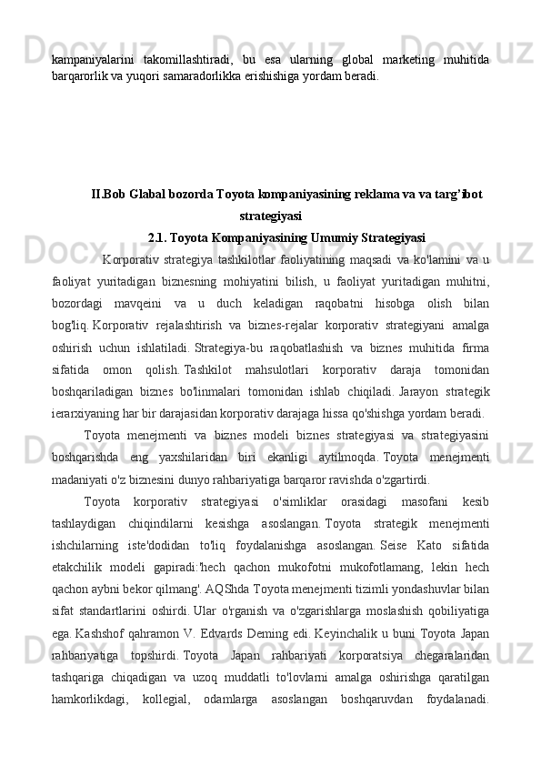 kampaniyalarini   takomillashtiradi,   bu   esa   ularning   global   marketing   muhitida
barqarorlik va yuqori samaradorlikka erishishiga yordam beradi.
II.Bob Glabal bozorda Toyota kompaniyasining reklama va va targ’ibot
strategiyasi
2.1. Toyota Kompaniyasining Umumiy Strategiyasi
        Korporativ   strategiya   tashkilotlar   faoliyatining   maqsadi   va   ko'lamini   va   u
faoliyat   yuritadigan   biznesning   mohiyatini   bilish,   u   faoliyat   yuritadigan   muhitni,
bozordagi   mavqeini   va   u   duch   keladigan   raqobatni   hisobga   olish   bilan
bog'liq.   Korporativ   rejalashtirish   va   biznes-rejalar   korporativ   strategiyani   amalga
oshirish   uchun   ishlatiladi.   Strategiya-bu   raqobatlashish   va   biznes   muhitida   firma
sifatida   omon   qolish.   Tashkilot   mahsulotlari   korporativ   daraja   tomonidan
boshqariladigan   biznes   bo'linmalari   tomonidan   ishlab   chiqiladi.   Jarayon   strategik
ierarxiyaning har bir darajasidan korporativ darajaga hissa qo'shishga yordam beradi.
Toyota   menejmenti   va   biznes   modeli   biznes   strategiyasi   va   strategiyasini
boshqarishda   eng   yaxshilaridan   biri   ekanligi   aytilmoqda.   Toyota   menejmenti
madaniyati o'z biznesini dunyo rahbariyatiga barqaror ravishda o'zgartirdi.
Toyota   korporativ   strategiyasi   o'simliklar   orasidagi   masofani   kesib
tashlaydigan   chiqindilarni   kesishga   asoslangan.   Toyota   strategik   menejmenti
ishchilarning   iste'dodidan   to'liq   foydalanishga   asoslangan.   Seise   Kato   sifatida
etakchilik   modeli   gapiradi:'hech   qachon   mukofotni   mukofotlamang,   lekin   hech
qachon aybni bekor qilmang'. AQShda Toyota menejmenti tizimli yondashuvlar bilan
sifat   standartlarini   oshirdi.   Ular   o'rganish   va   o'zgarishlarga   moslashish   qobiliyatiga
ega.   Kashshof   qahramon   V.   Edvards   Deming   edi.   Keyinchalik   u   buni   Toyota   Japan
rahbariyatiga   topshirdi.   Toyota   Japan   rahbariyati   korporatsiya   chegaralaridan
tashqariga   chiqadigan   va   uzoq   muddatli   to'lovlarni   amalga   oshirishga   qaratilgan
hamkorlikdagi,   kollegial,   odamlarga   asoslangan   boshqaruvdan   foydalanadi. 