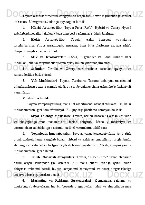 Toyota o‘z assortimentini kengaytirish orqali turli bozor segmentlariga xizmat
ko‘rsatadi.  Uning mahsulotlariga quyidagilar kiradi:
1. Hibrid   Avtomobillar :   Toyota   Prius,   RAV4   Hybrid   va   Camry   Hybrid
kabi hibrid modellari ekologik toza transport yechimlari sifatida tanilgan.
2. Elektr   Avtomobillar :   Toyota,   elektr   transport   vositalarini
rivojlantirishga   e'tibor   qaratmoqda,   masalan,   buni   bitta   platforma   asosida   ishlab
chiqarish orqali amalga oshiradi.
3. SUV   va   Krossoverlar :   RAV4,   Highlander   va   Land   Cruiser   kabi
modellari, oila va sarguzashtlar uchun qulay imkoniyatlar taqdim etadi.
4. Sedanlar :   Corolla   va   Camry   kabi   mashhur   sedanlar,   qulaylik   va
samaradorlikni birlashtiradi.
5. Yuk   Mashinalari :   Toyota,   Tundra   va   Tacoma   kabi   yuk   mashinalari
bilan ham keng bozorni qamrab oladi, bu esa foydalanuvchilar uchun ko‘p funktsiyali
variantlardir.
Moslashuvchanlik
       Toyota kompaniyasining mahsulot assortimenti nafaqat xilma-xilligi, balki
moslashuvchanligini ham ta'minlaydi. Bu quyidagi jihatlarda namoyon bo‘ladi:
1. Mijoz Talabiga Moslashuv : Toyota, har bir bozorning o‘ziga xos talab
va   ehtiyojlariga   mos   mahsulotlarni   ishlab   chiqaradi.   Mahalliy   madaniyat   va
iste'molchilar xohishlariga asoslanib, turli xil variantlarni taklif etadi.
2. Texnologik   Innovatsiyalar :   Toyota,   yangi   texnologiyalarni   joriy   etish
orqali   mahsulotlarini   yangilab   boradi.   Hibrid   va   elektr   avtomobillarni   rivojlantirish,
shuningdek,   avtomatlashtirilgan   haydash   texnologiyalarini   qo‘llash,   kompaniyaning
moslashuvchanligini oshiradi.
3. Ishlab Chiqarish Jarayonlari : Toyota, "Just-in-Time" ishlab chiqarish
tizimi   orqali   samaradorligini   oshiradi.   Bu,   mahsulotlarni   talabga   qarab   ishlab
chiqarish   imkonini   beradi,   bu   esa   xarajatlarni   kamaytiradi   va   bozor   o‘zgarishlariga
tez javob berishga yordam beradi.
4. Marketing   va   Reklama   Strategiyalari :   Kompaniya,   reklama   va
marketing   strategiyalarini   har   bir   bozorda   o‘zgaruvchan   talab   va   sharoitlarga   mos 