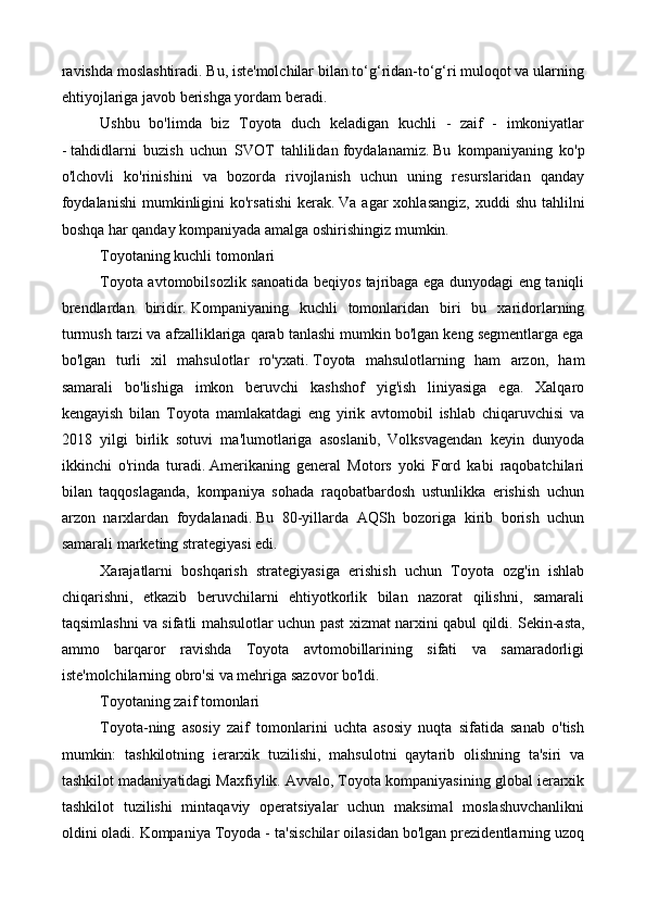 ravishda moslashtiradi. Bu, iste'molchilar bilan to‘g‘ridan-to‘g‘ri muloqot va ularning
ehtiyojlariga javob berishga yordam beradi.
Ushbu   bo'limda   biz   Toyota   duch   keladigan   kuchli   -   zaif   -   imkoniyatlar
-   tahdidlarni   buzish   uchun   SVOT   tahlilidan   foydalanamiz.   Bu   kompaniyaning   ko'p
o'lchovli   ko'rinishini   va   bozorda   rivojlanish   uchun   uning   resurslaridan   qanday
foydalanishi  mumkinligini  ko'rsatishi   kerak.   Va  agar   xohlasangiz,  xuddi   shu  tahlilni
boshqa har qanday kompaniyada amalga oshirishingiz mumkin.
Toyotaning kuchli tomonlari
Toyota avtomobilsozlik sanoatida beqiyos tajribaga ega dunyodagi eng taniqli
brendlardan   biridir.   Kompaniyaning   kuchli   tomonlaridan   biri   bu   xaridorlarning
turmush tarzi va afzalliklariga qarab tanlashi mumkin bo'lgan keng segmentlarga ega
bo'lgan   turli   xil   mahsulotlar   ro'yxati.   Toyota   mahsulotlarning   ham   arzon,   ham
samarali   bo'lishiga   imkon   beruvchi   kashshof   yig'ish   liniyasiga   ega.   Xalqaro
kengayish   bilan   Toyota   mamlakatdagi   eng   yirik   avtomobil   ishlab   chiqaruvchisi   va
2018   yilgi   birlik   sotuvi   ma'lumotlariga   asoslanib,   Volksvagendan   keyin   dunyoda
ikkinchi   o'rinda   turadi.   Amerikaning   general   Motors   yoki   Ford   kabi   raqobatchilari
bilan   taqqoslaganda,   kompaniya   sohada   raqobatbardosh   ustunlikka   erishish   uchun
arzon   narxlardan   foydalanadi.   Bu   80-yillarda   AQSh   bozoriga   kirib   borish   uchun
samarali marketing strategiyasi edi.
Xarajatlarni   boshqarish   strategiyasiga   erishish   uchun   Toyota   ozg'in   ishlab
chiqarishni,   etkazib   beruvchilarni   ehtiyotkorlik   bilan   nazorat   qilishni,   samarali
taqsimlashni va sifatli mahsulotlar uchun past xizmat narxini qabul qildi.   Sekin-asta,
ammo   barqaror   ravishda   Toyota   avtomobillarining   sifati   va   samaradorligi
iste'molchilarning obro'si va mehriga sazovor bo'ldi.
Toyotaning zaif tomonlari
Toyota-ning   asosiy   zaif   tomonlarini   uchta   asosiy   nuqta   sifatida   sanab   o'tish
mumkin:   tashkilotning   ierarxik   tuzilishi,   mahsulotni   qaytarib   olishning   ta'siri   va
tashkilot madaniyatidagi Maxfiylik.   Avvalo, Toyota kompaniyasining global ierarxik
tashkilot   tuzilishi   mintaqaviy   operatsiyalar   uchun   maksimal   moslashuvchanlikni
oldini oladi.   Kompaniya Toyoda - ta'sischilar oilasidan bo'lgan prezidentlarning uzoq 