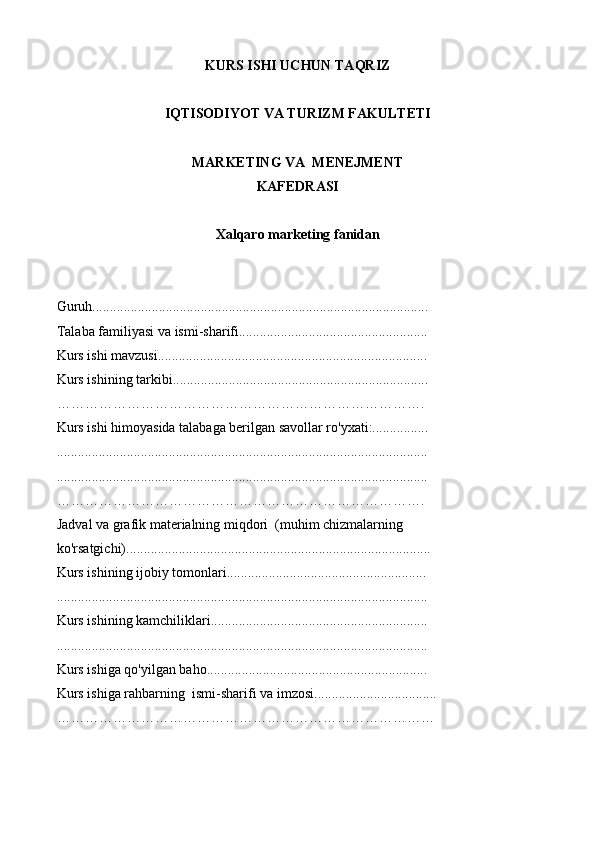 KURS ISHI UCHUN TAQRIZ
IQTISODIYOT VA TURIZM FAKULTETI
MARKETING VA  MENEJMENT
KAFEDRASI
Xalqaro marketing f anidan
Guruh................................................................................................
Talaba familiyasi va ismi-sharifi......................................................
Kurs ishi mavzusi.............................................................................
Kurs ishining tarkibi.........................................................................
…………………………………………………………………….
Kurs ishi himoyasida talabaga berilgan savollar ro'yxati:................
..........................................................................................................
......................................................................................................... .
…………………………………………………………………….
Jadval va grafik materialning miqdori  (muhim chizmalarning  
ko'rsatgichi)...................................................................................... .
Kurs ishining ijobiy tomonlari.........................................................
..........................................................................................................
Kurs ishining kamchiliklari..............................................................
..........................................................................................................
Kurs ishiga qo'yilgan baho...............................................................
Kurs ishiga rahbarning  ismi-sharif i va  i mzosi ........................... ....... .
……………………………………………………………………… 